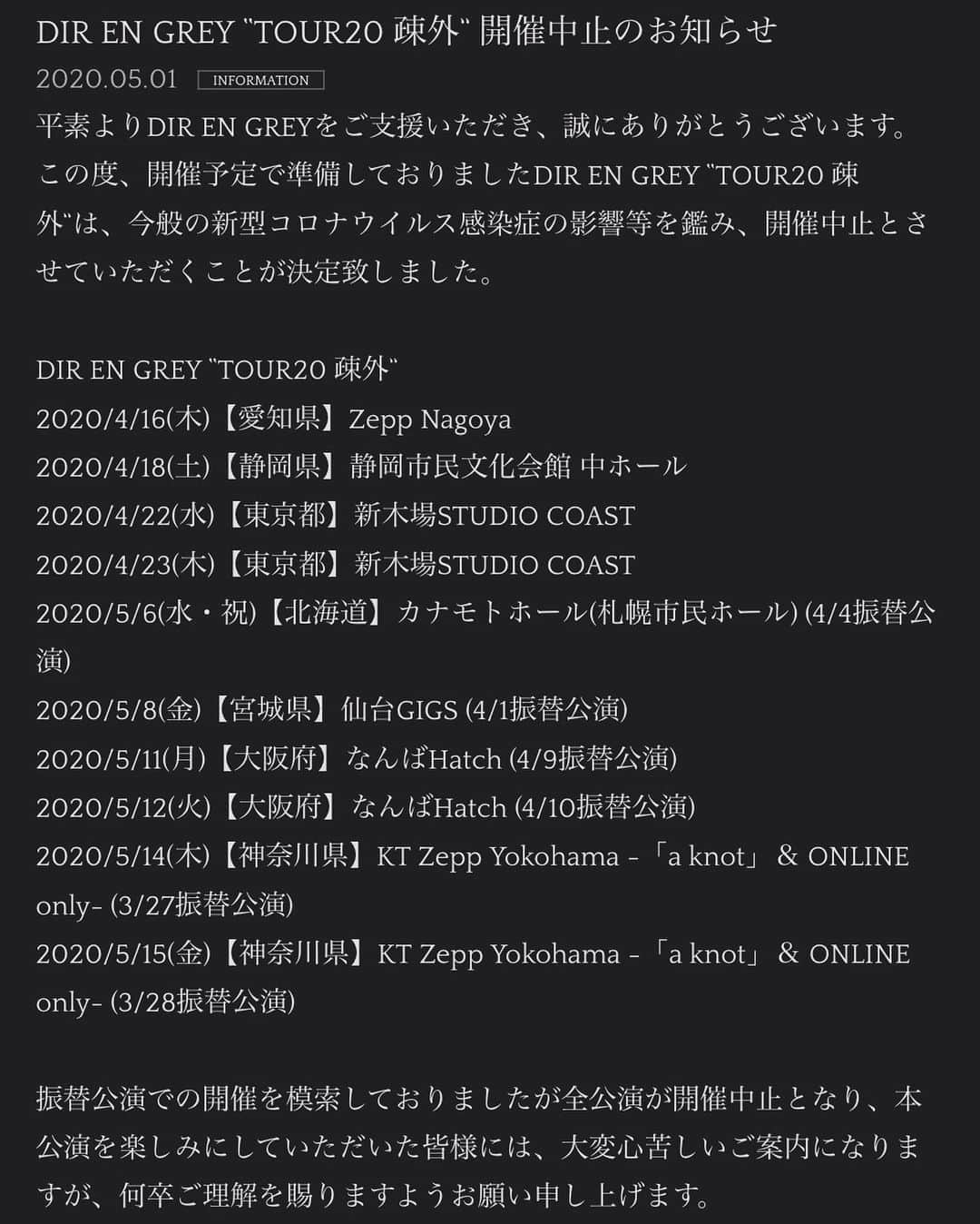 DIR EN GREYさんのインスタグラム写真 - (DIR EN GREYInstagram)「DIR EN GREY “TOUR20 疎外” 開催中止のお知らせ﻿ ﻿ ﻿ 平素よりDIR EN GREYをご支援いただき、誠にありがとうございます。﻿ ﻿ この度、開催予定で準備しておりましたDIR EN GREY “TOUR20 疎外”は、今般の新型コロナウイルス感染症の影響等を鑑み、開催中止とさせていただくことが決定致しました。﻿ ﻿ 振替公演での開催を模索しておりましたが全公演が開催中止となり、本公演を楽しみにしていただいた皆様には、大変心苦しいご案内になりますが、何卒ご理解を賜りますようお願い申し上げます。﻿ ﻿ ﻿ ≪“TOUR20 疎外”の払戻しについて≫﻿ ﻿ 開催中止に伴うご返金対応は後述の通りです。﻿ 尚、ご返金を希望されない方にはDIR EN GREYよりメッセージ付きポラロイドをチケット1枚につき1枚、返礼としてお送りさせていただくこととなりました。本来であれば、同じ場所に居ることができましたが、お送り致します1枚のポラロイドでメンバーと思いを共有していただければと存じます。﻿ ﻿ ﻿ ■ご返金を希望の方﻿ ﻿ ≪｢a knot｣先行予約にてご購入のチケット払戻し方法≫﻿ ﻿ 【重要！】﻿ ※｢a knot｣先行予約チケットの払戻しのご案内・対応は全て【申込者様宛】になります。同伴者分のみ払戻しを希望する場合でも、手続きはすべて申込者様が行なってください。﻿ ※該当公演のチケットを複数枚ご購入の方は、一部の払戻しも可能です。﻿ ﻿ [受付方法]﻿ ①ご返金専用URLより【事前申請受付】を行ってください。﻿ ②受付完了後に申請受付番号が発行されます。﻿ ③受付完了メールに記載の送付先に必要事項と半券付き未使用チケットをお送りください。﻿ [事前申請受付期間]﻿ 2020年5月11日(月)12:00～2020年5月20日(水)23:59﻿ ※事前申請受付期間については変更となる場合もございます。予めご了承ください。﻿ [ご返金専用URL]﻿ ※後日発表致します。﻿ ﻿ ﻿ ≪プレイガイドにてご購入のチケット払戻しに関して≫﻿ ﻿ [払戻し受付期間] ﻿ ※日程調整中につき、決定次第発表致します。﻿ ﻿ ﻿ ■メッセージ付きポラロイドをご希望の方﻿ ﻿ チケット1枚につき、メンバーソロショットのメッセージ付きポラロイドをランダムで1枚お送りさせていただきます。﻿ Exclusive Ticketご購入の方には、1枚につきメンバーソロショットのメッセージ付きポラロイドをランダムで1枚とETオリジナル特典をお送りさせていただきます。﻿ ﻿ [受付方法]﻿ ①ポラロイド専用URLより【事前申請受付】を行ってください。﻿ ②受付完了後に申請受付番号が発行されます。﻿ ③受付完了メールに記載の送付先に必要事項と半券付き未使用チケットをお送りください。﻿ [事前申請受付期間]﻿ 2020年5月11日(月)12:00～2020年5月20日(水)23:59﻿ ※事前申請受付期間については変更となる場合もございます。予めご了承ください。﻿ [ポラロイド専用URL]﻿ ※後日発表致します。﻿ ﻿ ﻿ ▼詳しくはコチラ﻿ http://direngrey.co.jp/news/4001/」5月1日 12時17分 - direngrey_official