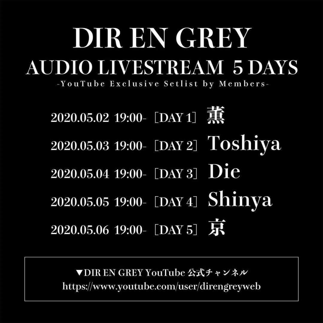 DIR EN GREYさんのインスタグラム写真 - (DIR EN GREYInstagram)「YouTubeにてメンバー考案ライブセットリストによる楽曲プレイリストを5夜連続配信決定！﻿ ﻿ 2020年5月2日(土)～5月6日(水・振)の5日間に渡り、DIR EN GREYメンバーそれぞれが作成した「ライブを想定したセットリスト」を元にYouTube公式チャンネルにてDIR EN GREYの楽曲プレイリストを5夜連続でプレミア公開する企画を実施することが決定致しました。﻿ ﻿ DIR EN GREY AUDIO LIVESTREAM 5 DAYS﻿ -YouTube Exclusive Setlist by Members-﻿ ﻿ 2020/5/2(土)19:00～ [DAY1] 薫﻿ 2020/5/3(日・祝)19:00～ [DAY2] Toshiya﻿ 2020/5/4(月・祝)19:00～ [DAY3] Die﻿ 2020/5/5(火・祝)19:00～ [DAY4] Shinya﻿ 2020/5/6(水・振)19:00～ [DAY5] 京﻿ ﻿ ▼DIR EN GREY YouTube公式チャンネル﻿ https://www.youtube.com/user/direngreyweb﻿ ﻿ ﻿ 上記日程にて公開されましたコンテンツは、プレミア公開中のみご覧いただけます。﻿ 公開終了後のアーカイブ配信はございませんので、是非公開中にメンバー各々が描く”この日限りのセットリスト”をお楽しみください。﻿ ﻿ また、プレミア公開中はYouTubeでのチャットへのご参加やSNSでのハッシュタグ「#DIRENGREY5DAYS」でのご投稿もお待ちしております。﻿ ﻿ ※アーティストの出演はございません。﻿ ﻿ ▼詳しくはコチラ﻿ http://direngrey.co.jp/news/3999/﻿ ﻿ #DIRENGREY5DAYS」5月1日 12時19分 - direngrey_official