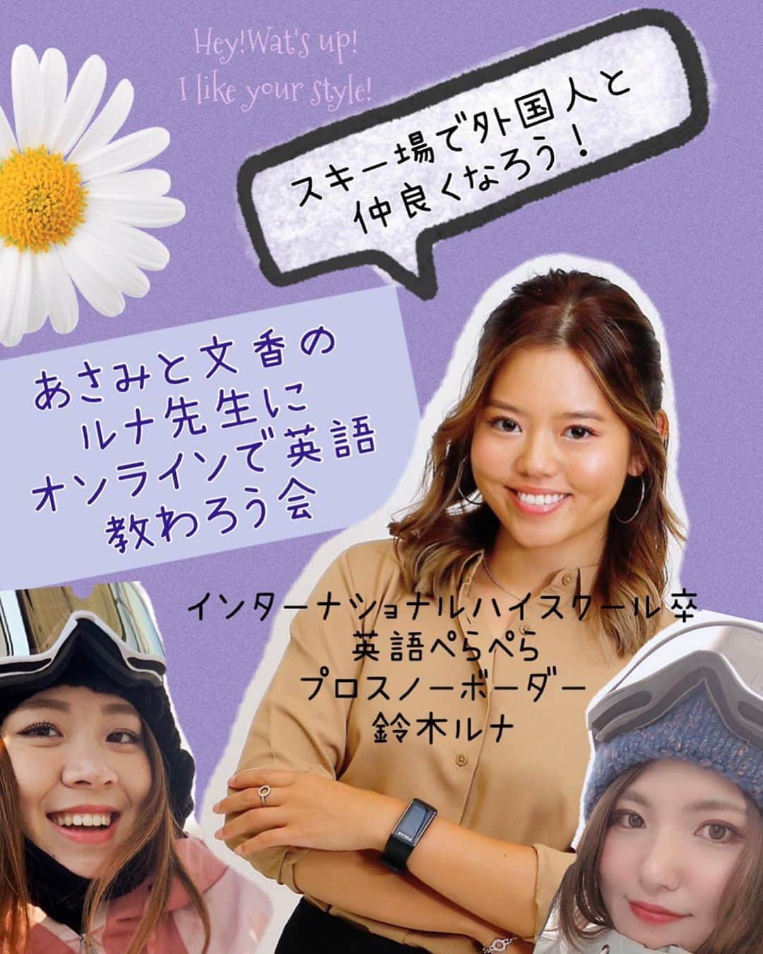 広野あさみのインスタグラム：「あさみと文香のルナ先生に オンラインで英語教わろう会  活動資金応援企画📣 ご支援していただいた お礼にスキー場で役立つ 英会話術を教えさせていただきます!! ⭐︎鈴木ルナ⭐︎ スノーボードクロスでオリンピックを目指していて クロスの強化指定選手でもありインターナショナルスクール育ちで英語ペラペラ！  教科書や英語の授業では習わないスラングも。  なかなか聞きづらい質問も あさみと文香と一緒に ぐいぐい聞いて教わりましょう^_^  5月4日21時30〜初級クラス 5月5日21時30〜応用クラス  応援費各3000円  お申し込み  プロフィールのトップページのURLからお飛びください^_^  https://mosh.jp/classes/page/10092 ⭐︎ 利用アプリ zoom (顔出しNGでもok!!!) こんな方にオススメ ・リフトで英語で話しかけられたけどなんて話せばいいか分からない！！ ・知っている英語の使い方があっているか分からなくて 恥ずかしくて喋れない ・海外から滑りに来ているスノーボーダーと仲良くなってみたい！！ ・海外でいつかスノーボードしてみたい！ ・道に困っている外国人を 助けたい！ などなど....」