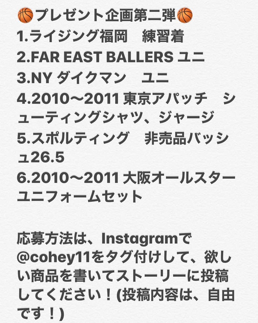 青木康平のインスタグラム：「🏀プレゼント企画第二弾🏀  1.ライジング福岡　練習着 2.FAR EAST BALLERS ユニ 3.NY ダイクマン　ユニ 4.2010〜2011 東京アパッチ　シューティングシャツ、ジャージ 5.スポルティング　非売品バッシュ26.5 6.2010〜2011 大阪オールスター　ユニフォームセット  応募方法は、Instagramで@cohey11をタグ付けして、欲しい商品を書いてストーリーに投稿してください！(投稿内容は、自由です！) ＊Facebook、Twitterでは受付致しませんのでご了承下さい🙇‍♂️ プレゼント応募期間は明日の正午12時までとし、明日13時からのインスタライブで抽選、発表を行います！  抽選はInstagramのアカウント名で抽選いたします。  見事当選された方にはこちらからご連絡いたします🙇‍♂️ また抽選発表後、インスタライブ中にプレゼント企画第3弾の商品を発表します！  #期間限定#プレゼント企画」