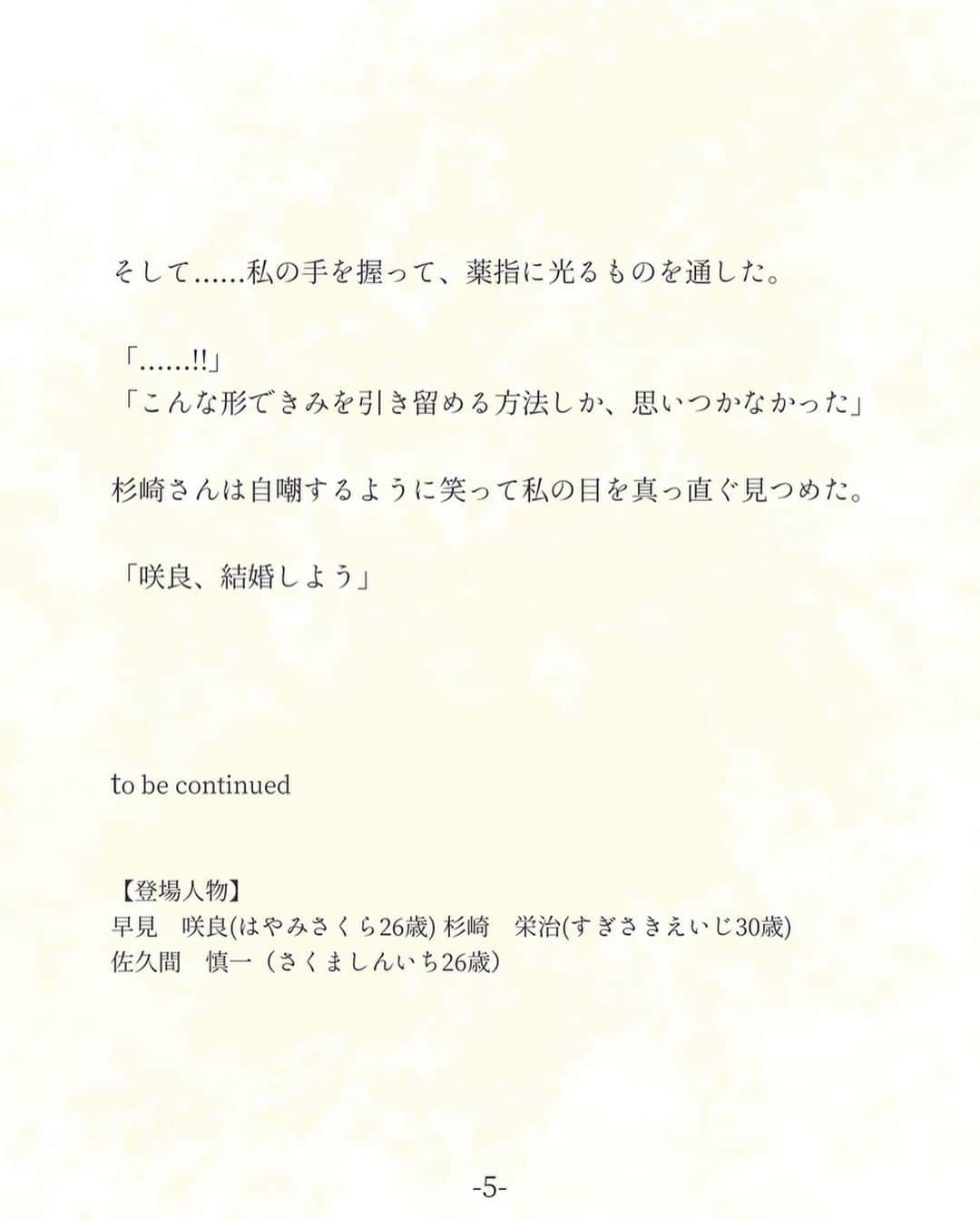 平泉春奈さんのインスタグラム写真 - (平泉春奈Instagram)「・ 連作短編『恋は2度目から』 第12話　2～9を背負って（咲良サイド） ・ ・ 家のチャイムが鳴り、モニター越しには杉崎さんがいた。 ・ 慎一と再会した3週間前、杉崎さんに「暫く距離を置きたい」とメールを送った。 その後、何度もかかってきた杉崎さんからの電話には出る事ができなかった。 酷いことをしているのは分かっていたけど、とにかく私には考える時間が必要だった。 ・ 「咲良、ドア開けて。お願い」 ・ さすがに良心が痛みそっとドアを開けると、心底ホッとした顔の杉崎さんがいた。 なんだか少し……やつれたように見えた。 ・ 「ありがとう……上がってもいい？」 「……はい」 ・ 別れたくない……でも、別れなければ。 私の中で目まぐるしく葛藤する想いは、まだどこにも着地していなかった。 何から伝えたらいいのか。とにかくまずは謝りたい。 ・ 「電話してくれてたのに、ごめんなさい。どうしても会えない理由があって……」 「会ったんでしょ？サクマシンイチ君に」 ・ 心臓が跳ね上がる。 ・ 「どうして……」 「さすがに分かるよ。‪一時‬帰国してることは俺の耳にも自然と入ってきたし。……で？なんでそれが会えない理由になるの？」 ・ どう言葉にするべきか分からなかった。 でもきっとごまかしなんてこの人には通用しない。 全部ありのまま伝える事がせめてもの誠意だろう。 ・ 「……やり直したいって言われました」 「……きみの返事は？」 ・ 「……付き合ってる人がいるからって断りました。でも……私、彼に会って気持ちが揺れました。心がときめいてしまったのも本当です。その後も、どうしようもないほどの罪悪感に心が押しつぶされそうになって。……私の心の中に、今もまだ彼はいるんです。消すことができないんです。こんな気持ちのまま杉崎さんと付き合い続けるなんて、そんなのできない。必ずあなたを傷つける……だから……」 ・ 涙が出そうになるのを必死に堪えた。 暫くの沈黙の後、杉崎さんは口を開いた。 ・ 「1つだけ、本心を聞かせてほしい。いい？本心だよ？」 「……」 「きみは、彼とやり直したいの？」 ・ やり直したい？慎一と？ 杉崎さんとこんな風になる前は何度もやり直したいと思った。 あの時埋める事ができなかった隙間をもう一度、慎一と一緒に埋めていきたいと願った。 ・ でも杉崎さんに愛されて杉崎さんを愛して……埋めたかった隙間に杉崎さんが入ってきて、少しずつ心の扉を開いてくれた。辛い過去は段々と思い出に変わってきてる。今の私は、もうあの時の私じゃない。 ・ 「……それは違うと思います。もうあの頃の私じゃないし、慎一……彼もあの頃の彼じゃない。私が今好きなのは、杉崎さんです。それは変わらないです。でも……」 「咲良」 ・ 杉崎さんは私の言葉にかぶせるようにそう言って、私の手を握った。 ・ 「……俺、一番最初に言ったよね？忘れなくていいって。きみが大切だったものはきみだけのものなんだ。俺だって大切な過去は沢山ある。人の気持ちは1か10かだけじゃない。2～9が殆どなんだ。そのグレーの部分を背負いながら、受け入れながら、自分の中で少しずつ折り合いをつけて10に近づけていく作業が、生きていくってことなんじゃないかな」 ・ 「……」 「もし咲良が今も俺より彼のことが好きでやり直したいと強く望むなら、身を引こうと思った。でもきみは、今でも好きなのは俺だって言ってくれた。だったら俺は遠慮はしない」 ・ 杉崎さんは座っていたベッドから降りて、私の足元に跪いた。 鼓動が早まる。 ・ 「咲良、俺を選んで。俺はきみの過去も、きみ自身も背負う覚悟がある。」 ・ そして……私の手を握って、薬指に光るものを通した。 ・ 「……！」 「こんな形できみを引き留める方法しか、思いつかなかった」 ・ 杉崎さんは自嘲するように笑って私の目を真っ直ぐ見つめた。 ・ 「咲良、結婚しよう」 ・ ・ ・ to be continued ・ ・ 【登場人物】 早見　咲良(はやみさくら26歳) 杉崎　栄治(すぎさきえいじ30歳) ・ 佐久間　慎一（さくましんいち26歳） ・ ・ ============ ・ ・ 連作短編『恋は2度目から』第12話でした！今回ちょっと長くなってしまったけど、いよいよラストスパートです。 ・ 人の気持ちは1か10かじゃないって、前別の作品を描いた時私が皆さんに伝えた言葉です。長く生きていれば背負うものは増えていきます。全てなかったことにはできません。でもそれも自分の一部だと思ってその気持ちに寄り添って生きていったらいいんじゃないかなって思うんです。だって、その全てが今の自分を形作ってるんですから！ ・ さて、杉崎さんの決死のプロポーズに咲良は……次回もお楽しみに！ ・ ・ ・ ・ #恋は2度目から #連作短編 #カップルイラスト #恋 #元彼 #切ない #別れ #失恋 #プロポーズ #キュン #一人暮らしの部屋 #インテリア #イラスト #ラブストーリー #カップル #イラストレーション #恋愛 #恋愛小説 #アート #恋愛ドラマ #部屋着 #感動 #創作ポエム #恋人 #胸キュン #illustration #coupleillustration #illustrator」5月3日 20時20分 - hiraizumiharuna0204