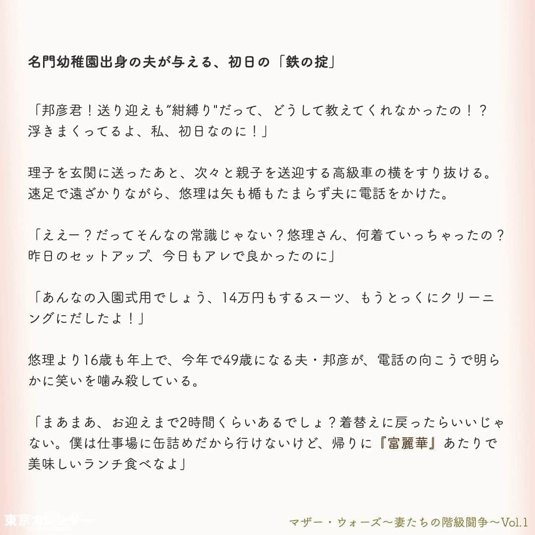 東京カレンダーさんのインスタグラム写真 - (東京カレンダーInstagram)「あなたが港区界隈に住んでいるならば、きっと目にしたことがあるだろう。﻿ ﻿ 透き通るような肌、絶妙にまとめられた巻き髪。エレガントな紺ワンピースに、華奢なハイヒール。﻿ ﻿ そんな装いの女たちが、まるで聖母のように微笑んで、幼稚園児の手を引く姿を。﻿ ﻿ これは特権階級が集う秘められた世界、「港区私立名門幼稚園」を舞台にした、女たちの闘いの物語である。﻿ ﻿ ー東京カレンダーweb小説pickupー﻿ 東カレwebにて、過去連載を無料公開中！📙﻿ （ Vol.1はインスタ上で試し読み。画像をスワイプ☞）﻿ ﻿ 【マザー・ウォーズ～妻たちの階級闘争～】﻿ .﻿ ー Vol.1 ー﻿ 港区名門幼稚園に集う、特権階級の女たちと「鉄の掟」﻿ ﻿ ー Vol.2 ー﻿ 入会金350万の会員制クラブに出入りする、特権階級の女たち。平凡妻は知らない「7つのお約束」﻿ ﻿ ー Vol.3 ー﻿ 「IT長者なんて所詮、成金」。港区妻カーストの頂点は誰？財力だけでは勝てぬ、格付けし合う女たち﻿ ﻿ ー Vol.4 ー﻿ 女のマウンティング祭りで、餌食となった元キャリア妻。女たちの怒りに火をつけた、思わぬ失言とは﻿ ﻿ ー Vol.5 ー﻿ 週刊誌のカメラマンに狙われた、政界プリンス妻の疑惑。怪しい視線の先にいた、男の正体とは﻿ ﻿ ー Vol.6 ー﻿ 金に糸目をつけぬ、ママ友たち。3歳でも"一流"にこだわる母たちによる、驚愕の計画とは﻿ ﻿ ー Vol.7 ー﻿ 「おねがい、誰にも言わないで」プライド高きボス妻が弱みを見せた瞬間。彼女が涙を流した理由とは﻿ ﻿ ー Vol.8 ー﻿ 「まさかあの人が、あなたの夫？」格下妻が、一夜で女たちの嫉妬羨望の的となった理由﻿ ﻿ ー Vol.9 ー﻿ ママ友に馴染めない…。妻たちの特殊な世界で、"夫の素性"を隠し続けた女が受けた報復﻿ ﻿ ー Vol.10 ー﻿ 「あなたはもう、庶民じゃないでしょ？」結婚してセレブ妻の仲間入りした女の心をエグる、ママ友の一言﻿ ﻿ ーーetc.ーー﻿ .﻿ 全１１話！﻿ 気になる続きは、ストーリーハイライトの﻿ 『東カレ小説』をご覧ください🌹﻿ ﻿ ﻿ ︎ ⚠︎サムネイル画像はイメージです。実在の人物や団体などとは関係ありません。﻿ ﻿ ーーーーーーー★ーーーーーーーー﻿ @tokyocalendar プロフィールURLの﻿ 東カレweb（アプリ）では、﻿ 高級グルメ情報や話題のレストラン、﻿ 手土産からテイクアウトグルメなど﻿ 東京のグルメ情報を幅広くご紹介。﻿ そして大人気コンテンツ、東カレweb小説や﻿ トレンドニュースも配信しております。﻿ ーーーーーーーーーーーーーーーー ﻿ .﻿ #東カレ#東カレ女子#東京カレンダー﻿ #港区#名門幼稚園#お受験#受験﻿ #エリート#働く女性#働く女子#会社員﻿ #社長#ハイスペ#社会人#婚活﻿ #ワーママ#専業主婦#外資#インスタ小説﻿ #小説#インスタ漫画#私立幼稚園﻿ #通園ファッション#ママ#ママコーデ」5月4日 17時03分 - tokyocalendar