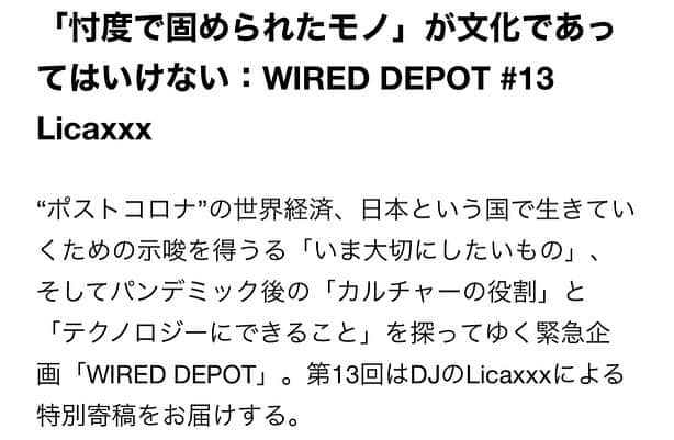 Licaxxxさんのインスタグラム写真 - (LicaxxxInstagram)「WIRED.JPに寄稿。コロナ禍で書いた文章の最新版。自分を含む、やる側もみる側も文化を作る人たち皆に向けて書きました。私たちはどの様な場所で暮らし、そこで何をしてるか今一度考えて進んでいかないといけない。啓蒙ではなく、一緒に進んでいきたいです。 —————————— . . 「忖度で固められたモノ」が文化であってはいけない：WIRED DEPOT #13 Licaxxx “ポストコロナ”の世界経済、日本という国で生きていくための示唆を得うる「いま大切にしたいもの」、そしてパンデミック後の「カルチャーの役割」と「テクノロジーにできること」を探ってゆく緊急企画「WIRED DEPOT」。第13回はDJのLicaxxxによる特別寄稿をお届けする。」5月4日 18時28分 - licaxxx1