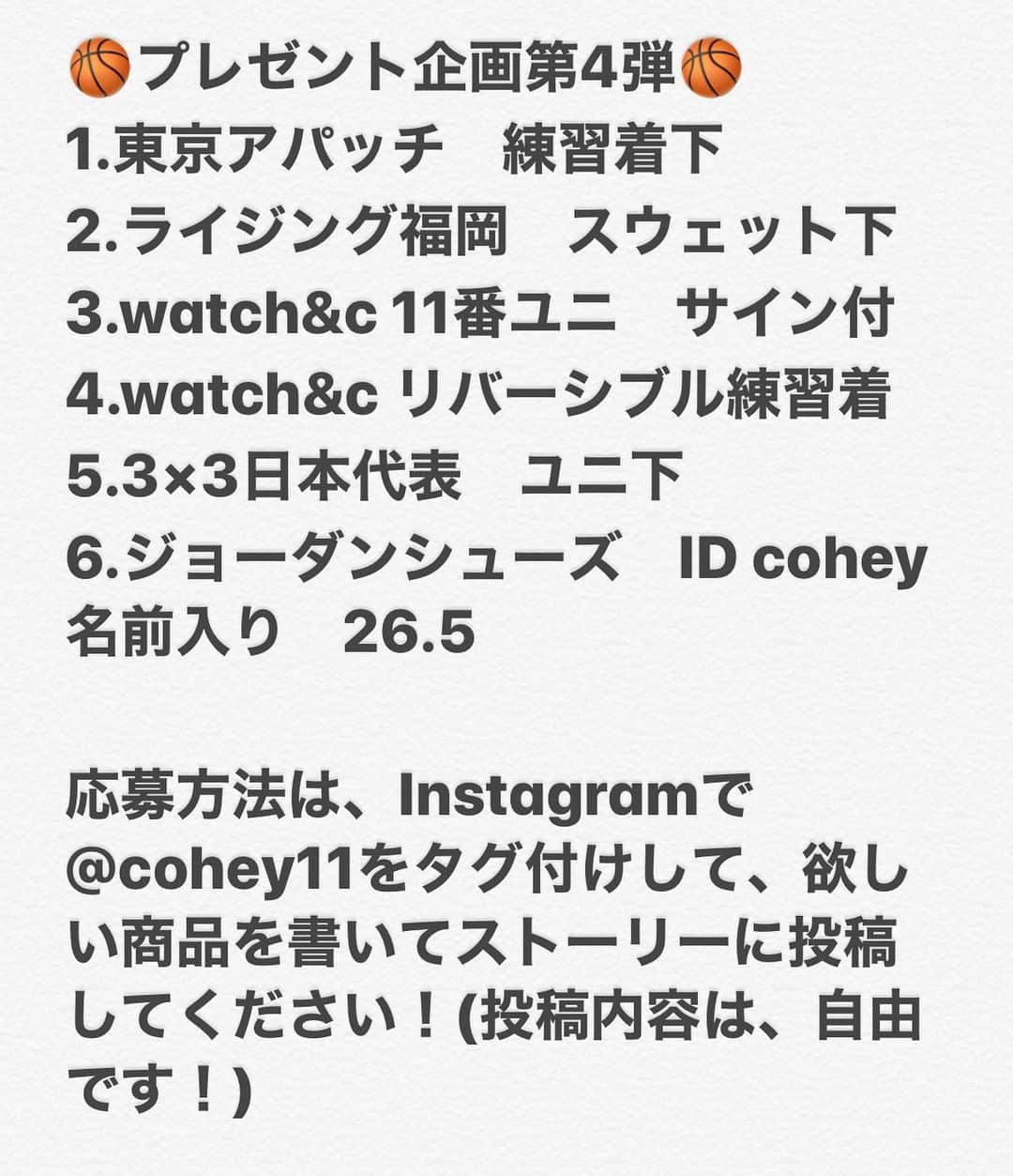 青木康平のインスタグラム：「プレゼント企画続投決定‼️‼️‼️ 🏀プレゼント企画第4弾🏀 1.東京アパッチ　練習着下 2.ライジング福岡　スウェット下 3.watch&c 11番ユニ　サイン付 4.watch&c リバーシブル練習着　 5.3×3日本代表　ユニ下 6.ジョーダンシューズ　ID cohey名前入り　26.5  応募方法は、Instagramで@cohey11をタグ付けして、欲しい商品を書いてストーリーに投稿してください！(投稿内容は、自由です！) ＊Facebook、Twitterでは受付致しませんのでご了承下さい🙇‍♂️ プレゼント応募期間は明日の正午12時までとし、明日13時からのインスタライブで抽選、発表を行います！  抽選はInstagramのアカウント名で抽選いたします。  見事当選された方にはこちらからご連絡いたします🙇‍♂️ 🎥YouTubeのチャンネル登録と🏀watch&cのホームページもチェックして下さいね！🙇‍♂️🙇‍♂️🙇‍♂️ #watchandc#watchandcacademy#プレゼント企画」