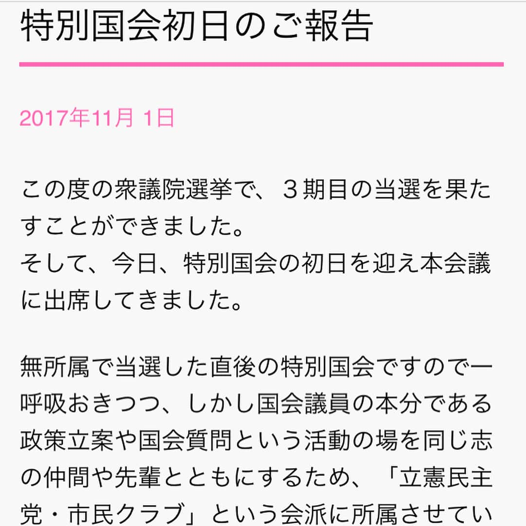 山尾しおりのインスタグラム：「. instagramをフォローして頂いております皆さまへ . ご挨拶の更新が遅くなりましたが、HPを更新致しましたので、ご紹介致します。（事務所スタッフより） . 【以下全文】 2017.11.1 この度の衆議院選挙で、３期目の当選を果たすことができました。 そして、今日、特別国会の初日を迎え本会議に出席してきました。  無所属で当選した直後の特別国会ですので一呼吸おきつつ、しかし国会議員の本分である政策立案や国会質問という活動の場を同じ志の仲間や先輩とともにするため、「立憲民主党・市民クラブ」という会派に所属させていただくこととしました。  選挙戦でお約束した政治姿勢は 「安倍政権に立ち向かい、安倍総理の一本道に子どもたちを並ばせない」。 そして、取り組む政策の３本柱は １．	待機児童問題をはじめとする子育て支援・女性政策をリードする ２．	国家権力を縛り国民の人権を保障するための立憲的改憲提案で、安倍改憲を阻止する ３．	皇位継承のための女性宮家、女性・女系天皇の議論を活発化させる  私は、政治家人生を全うすることに興味はありません。 今回の選挙における上記の約束を実現するために、３期目の仕事を全うすることに全力を尽くします。 　衆議院議員　　山尾志桜里 . .」