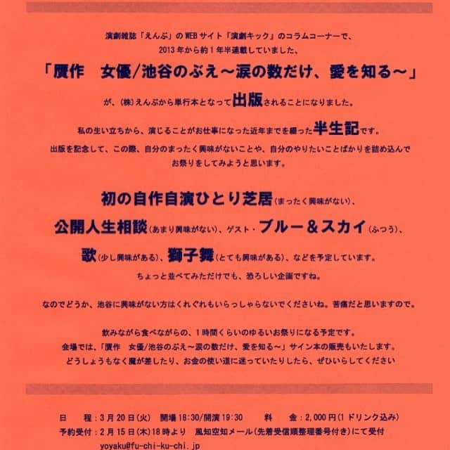 池谷のぶえさんのインスタグラム写真 - (池谷のぶえInstagram)「池谷のぶえ 出版記念イベント開催 !! 雑誌「えんぶ」の WEB サイト、「演劇キック」のコラムコーナーで、 2013 年から約 1 年半連載していました、「贋作　女優 / 池谷のぶえ～涙の数だけ、愛を知る～」が、(株)えんぶから単行本となって出版されることになりました。  私の生い立ちから、演じることがお仕事になった近年までを綴った半生記です。  出版を記念して、この際、自分のまったく興味がないことや、自分のやりたいことばかりを詰め込んでお祭りをしてみようと思います。  初の自作自演ひとり芝居 ( まったく興味がない )  公開人生相談 ( あまり興味がない )  ゲスト・ブルー＆スカイ ( ふつう )  歌 ( 少し興味がある )  獅子舞 ( とても興味がある )  などを予定しています。 ちょっと並べてみただけでも、恐ろしい企画ですね。  なのでどうか、池谷に興味がない方はくれぐれもいらっしゃらないでくださいね。苦痛だと思いますので。  お酒を飲みながら、 1 時間くらいのゆるいお祭りになる予定です。  会場では、「贋作　女優 / 池谷のぶえ～涙の数だけ、愛を知る～」サイン本の販売もいたします。 どうしょうもなく魔が差したり、お金の使い道に迷っていたりしたら、ぜひいらしてください。 ＊＊＊ 日程： 3 月 20 日 ( 火 )  開場 18:30/ 開演 19:30  料金： 2,000 円 (1 ドリンク込み )  予約受付： 2 月 15 日 ( 木 )18 時より　風知空知メール ( 先着受信順整理番号付き ) にて受付 yoyaku@fu-chi-ku-chi.jp ご希望公演名 ( 池谷のぶえイベント ) 、日時、お名前、枚数 (4 名様まで ) 、電話番号 を必ずご明記の上、上記メールにお申し込みください。  会場：風知空知 東京都世田谷区北沢 2-14-2JOW3< ビル 4F  TEL 03-5433-2191 小田急線・京王井の頭線「下北沢駅」南口徒歩 3 分  http://fu-chi-ku-chi.jp/  #池谷のぶえ」2月11日 0時21分 - iketaninobue