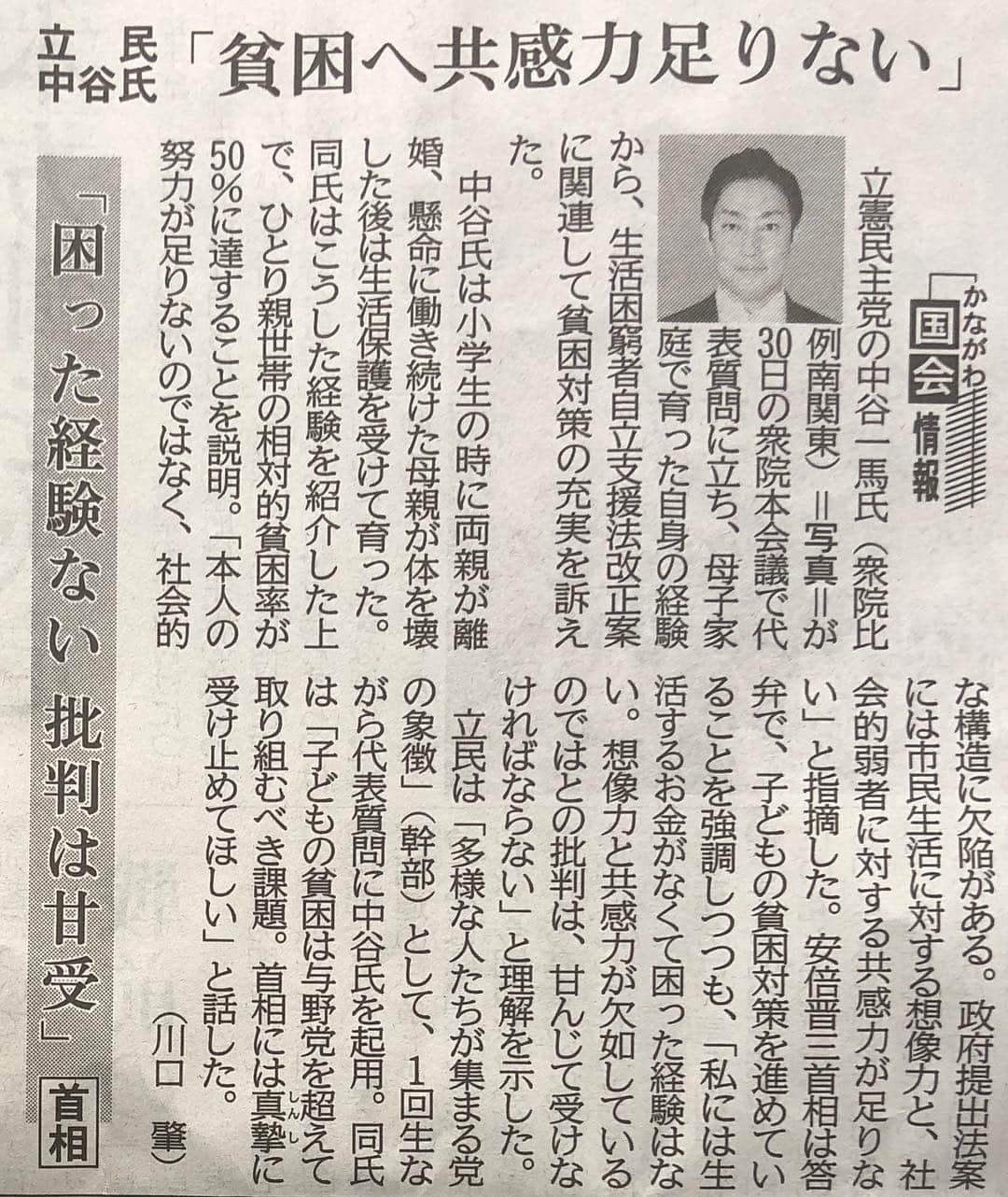 中谷一馬のインスタグラム：「【衆議院本会議！中谷一馬vs安倍総理の論戦！】 ◆立民 中谷氏「貧困への共感力足りない」 安倍首相「困った経験ない 批判は甘受」 　立憲民主党の中谷一馬氏（衆院比例南関東）が３０日の衆院本会議で代表質問に立ち、母子家庭で育った自身の経験から、生活困窮者自立支援法改正案に関連して貧困対策の充実を訴えた。 　中谷氏は小学生のときに両親が離婚、懸命に働き続けた母親が体を壊した後は生活保護を受けて育った。同氏はこうした経験を紹介した上で、一人親世帯の相対的貧困率が５０％に達することを説明。「本人の努力が足りないのではなく、社会的な構造に欠陥がある。政府提出法案には市民生活に対する想像力と、社会的弱者に対する共感力が足りない」と指摘した。 　安倍晋三首相は、答弁で、子どもの貧困対策を進めていることを強調しつつも、「私には生活するお金がなくて困った経験はない。想像力と共感力が欠如しているのではとの批判は、甘んじて受けなければならない」と理解を示した。 　立民は「多様な人たちが集まる党の象徴」（幹部）として、１回生ながら代表質問に中谷氏を起用。同氏は「子どもの貧困は与野党を超えて取り組むべき課題。首相には真摯に受け止めてほしい」と話した。 ［神奈川新聞 川口肇］（了）」