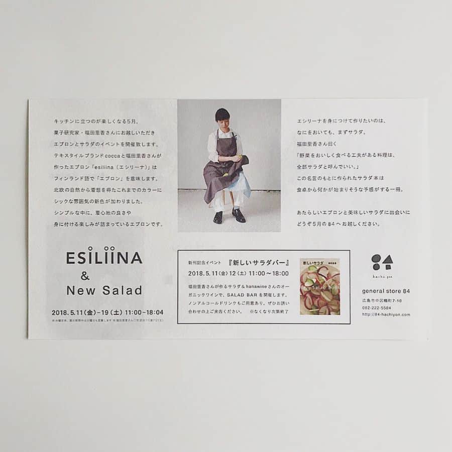 福田里香さんのインスタグラム写真 - (福田里香Instagram)「広島方面のみなさまへ 素敵なフライヤーが出来ました。 デザインはパンやお菓子も作る @horta_faraway さん。 広島市中区の8 4 （はちよん）さん @hachi.yon で 「エプロンとサラダ展」を開催します。 • 在店日の5月11日（金）、12日（土）は 新刊「新しいサラダ」にちなみ 「新しいサラダバー」を開店します。 取り放題ではなく、自然派ワインが飲めるタイプのサラダBARですよ。 （そこが新しい）。 • ぜひ、お誘い合わせの上、エプロンの試着にお越しください。 サラダBARでお待ちしています。 仔細は以下をご覧ください。 お問い合わせは @hachi.yon まで。 • 『エプロンとサラダ展』 キッチンに立つのも楽しくなる５月、 お菓子研究家・福田里香さんにお越ししただき、エプロンとサラダのイベントを開催致します。 期間：５月１１日（金）～１９日（土）（※１３日は母の日です） 11時～18時4分（水曜定休） （展示期間中は日曜日も営業致します） • 『新しいサラダバー』 5月12日(土) 11時～18時 広島らしい食材を使った福田里香さんのサラダをhanawineの自然派ワインやドリンク、horta @horta_faraway のパンと一緒にお召し上がりいただけます。 ＊なくなり次第終了。 • テキスタイルブランドcoccaと福田里香さんが作ったエプロン「esiliina(エシリーナ)」は フィンランド語で「エプロン」を意味します。 北欧の自然から着想を得たこれまでのカラーにシックな雰囲気の新色が加わりました。 シンプルな中に、着心地の良さや身に付ける楽しみが詰まっているエプロンです。 • エシリーナを身につけて作りたいのは、なにをおいても、まずサラダ。 福田里香さん曰く 「野菜をおいしく食べる工夫がある料理は、 全部サラダと呼んでいい。」 という名言のもと作られたサラダ本は 食卓から何かが始まりそうな予感がする一冊です。 • あたらしいエプロンと美味しいサラダに出会いに どうぞ５月の８４へお越しください。 8 4 （はちよん） 〒730-0016 広島市中区幟町7-10 tel/fax  082-222-5584  info@84-hachiyon.com #新しいsalad #着けているのを忘れる軽さと着心地のよさを工夫しました #エプロン #esiliina #kitchenware #kitchengoods  #esiliinariccacoccaaa #apron #workware #homeware #タブリエ #tablier」4月25日 6時02分 - riccafukuda
