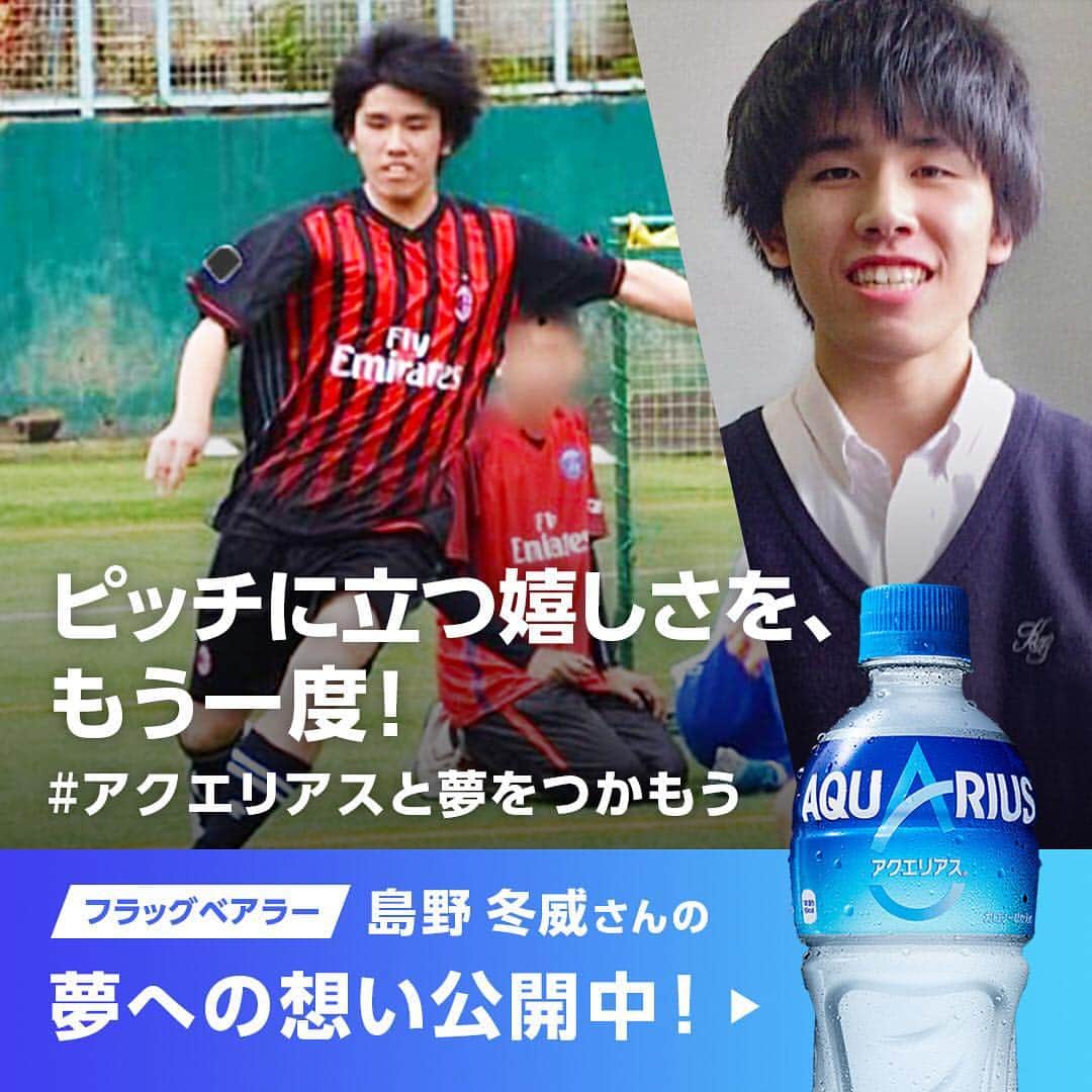 AQUARIUSのインスタグラム：「アクエリアスフラッグベアラー紹介Vol.2 ⠀ 島野冬威（しまのとうい）くん ⠀ ⠀  ピッチに立つ喜びをもう一度味わって、 ⠀ 諦めてしまったサッカーに ⠀ チャレンジしたいという島野くん。 ⠀ サッカーする姿、とても様になっています！ ⠀ -------------------------------------------- ⠀  私の夢は、一度挫折したサッカーでもう一度ピッチに立つことです。 ⠀ この機会を通して、ピッチに立つことの嬉しさや緊張感を味わいたいです。 ⠀ -------------------------------------------- ⠀  #アクエリアスと夢をつかもう」