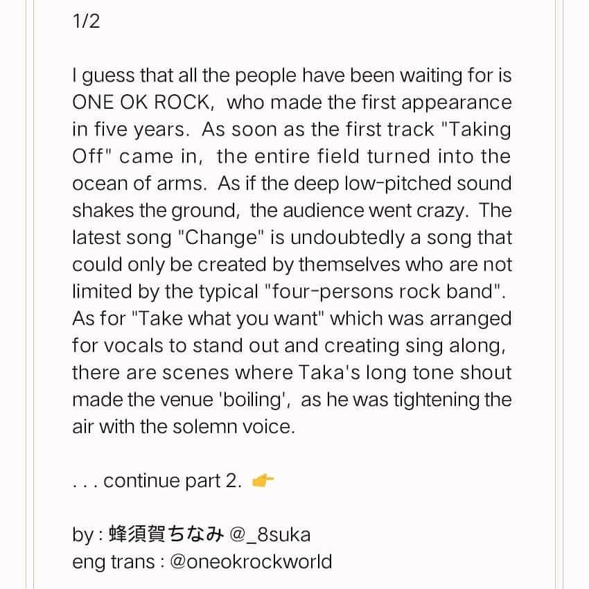 ONE OK ROCK WORLDさんのインスタグラム写真 - (ONE OK ROCK WORLDInstagram)「- SWEET LOVE SHOWER 2018でのライブレポがスパイスに記載されている。 Review by 蜂須賀ちなみ for @spice_mu 😃👏 →https://t.co/L6uQt8Ih8U 📷cazrowAoki,Teppei Kishida - Original japanese review  5年ぶりの出演だったONE OK ROCKのことを、きっとみんな待ち望んでいたことだろう。1曲目「Taking Off」から早速、フィールド一面が手のひらの海に。地を揺さぶるが如く重心の低いキメが放たれる度、オーディエンスは熱狂していった。最新曲「Change」は紛れもなく、「4人編成のロックバンド」という型に囚われていない彼らだからこそ生み出せた曲。ボーカルを際立たせるアレンジが施されている「Take what you want」ではシンガロングを巻き起こしたり、Taka（Vo）のロングトーンシャウトに会場が沸くシーンがあったりと、「声」が醸す厳かさで以ってその空気を引き締めていた。  改めてこのバンドの曲を聴くと、彼らは一切、シーンの風向に寄せに行くようなやり方をしていないんだなということがよく分かる。そこでTakaは言うのだ。「この素晴らしい大地に降り注ぐ音楽、今日はみなさん、しっかりと心を解放して音楽聴けてますか？」と。その上で「これは毎回言ってることですけど、フェス初めての人、自分の好きなバンドだけじゃなくて初めてのバンドも見てみてください。それが醍醐味です」と。ライブが終わる頃には、上空の雲は流れ、日の光が差し込んできていた。そんな自然現象さえ彼らのための演出に思えてしまうほど、凄まじいライブだった。 - #oneokrockofficial #10969taka #toru_10969 #tomo_10969 #ryota_0809 #fueledbyramen#sweetloveshower2018#ラブシャ」9月5日 14時22分 - oneokrockworld