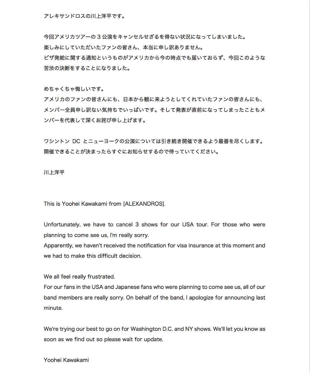 [ALEXANDROS]さんのインスタグラム写真 - ([ALEXANDROS]Instagram)「アレキサンドロスの川上洋平です。  今回アメリカツアーの3公演をキャンセルせざるを得ない状況になってしまいました。 楽しみにしていただいたファンの皆さん、本当に申し訳ありません。 ビザ発給に関する通知というものがアメリカから今の時点でも届いておらず、今回このような苦渋の決断をすることになりました。  めちゃくちゃ悔しいです。 アメリカのファンの皆さんにも、日本から観に来ようとしてくれていたファンの皆さんにも、メンバー全員申し訳ない気持ちでいっぱいです。そして発表が直前になってしまったこともメンバーを代表して深くお詫び申し上げます。  ワシントンDCとニューヨークの公演については引き続き開催できるよう最善を尽くします。開催できることが決まったらすぐにお知らせするので待っていてください。  川上洋平  This is Yoohei Kawakami from [ALEXANDROS]. Unfortunately, we have to cancel 3 shows for our USA tour. For those who were planning to come see us, I'm really sorry. Apparently, we haven't received the notification for visa insurance at this moment and we had to make this difficult decision.  We all feel really frustrated. For our fans in the USA and Japanese fans who were planning to come see us, all of our band members are really sorry. On behalf of the band, I apologize for announcing last minute.  We're trying our best to go on for Washington D.C. and NY shows. We'll let you know as soon as we find out so please wait for update.  Yoohei Kawakami」10月6日 13時01分 - alexandros_official_insta