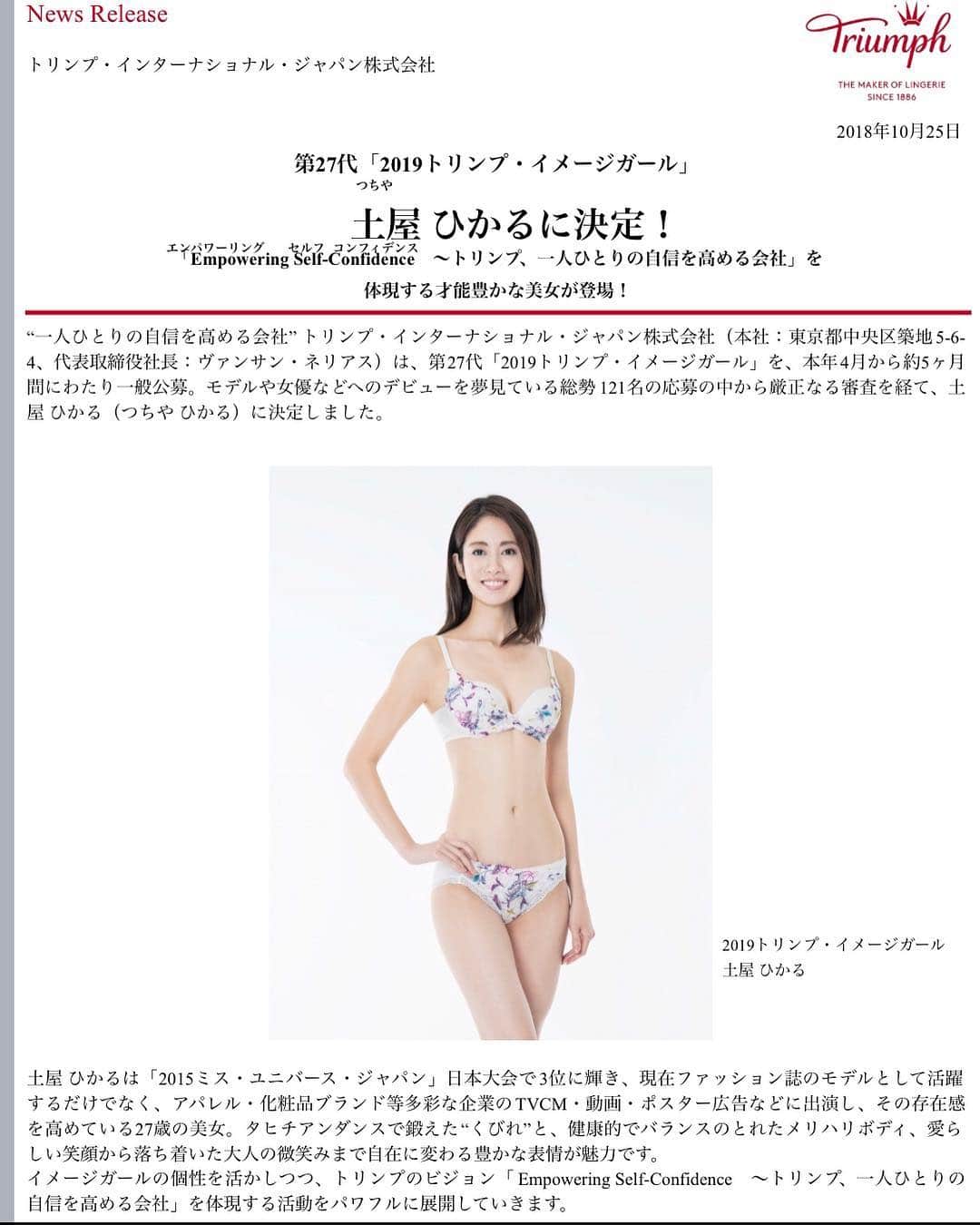 土屋ひかるのインスタグラム：「【ご報告】 この度、2019トリンプイメージガールを務めさせて頂くことになりました！ 心の底から嬉しいです！！ . ミスユニバース3位は意味があったと思います。 今までやってきたことが無駄ではなかったと報われた瞬間でした。 . 私はモデルとして洋服の見せ方を学び、ミスユニバースで自分の魅せ方を学び、今回トリンプのイメージガールでしっかり下着の美しい見せ方を学んでいきたいです。 . このチャンスを掴めたのは私だけの力ではなく、沢山の方が協力して下さったからです。 . 今後も自分らしく、外見そして内面も美しい女性になれるよう努力します！ . 土屋ひかる  #トリンプイメージガール2019 #トリンプ #triumph #togetherwetriumph」