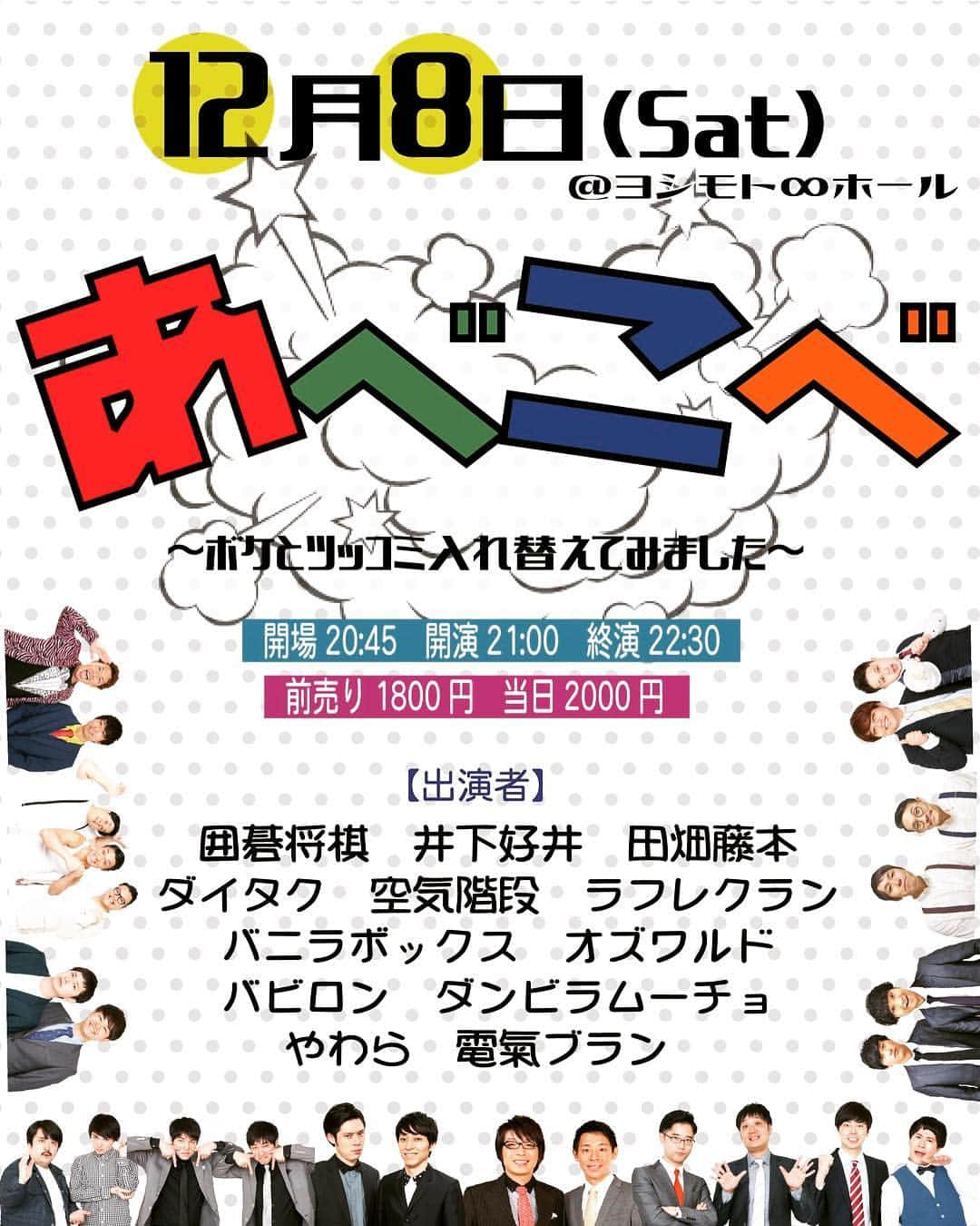 ヨシモト∞ホールさんのインスタグラム写真 - (ヨシモト∞ホールInstagram)「【公演情報】﻿﻿ 12月8日(土) @ヨシモトホール﻿﻿ 開場20:45/開演21:00/終演22:30 ﻿﻿ ﻿﻿ 🎭アベコベ〜ボケとツッコミ入れ替えてみました〜 🎭 ﻿﻿ ﻿﻿ 🔸前売り1800円/当日2000円 ﻿﻿ 🔹出演者：囲碁将棋、井下好井、田畑藤本、電氣ブラン、空気階段、バビロン、バニラボックス、やわら、オズワルド、ラフレクラン、ダイタク、ダンビラムーチョ﻿﻿ ﻿﻿ 今回出演のコンビがボケとツッコミが入れ替えたアベコベ漫才が見れるのは一夜だけ。﻿﻿ お仕事終わりの方も、友達とお食事後の方も今夜限りのスペシャルなライブとなりますので、ぜひお越しください👏 ﻿ ﻿ 🛒チケットよしもとにて前売り券発売中です。  #アベコベ #囲碁将棋 #井下好井 #田畑藤本 #ラフレクラン #空気階段 #ダイタク #バビロン #バニラボックス #オズワルド #ダンビラムーチョ #やわら #電氣ブラン #よしもと #ヨシモト #無限大ホール #mugendaihall」11月23日 14時09分 - mugendaihall