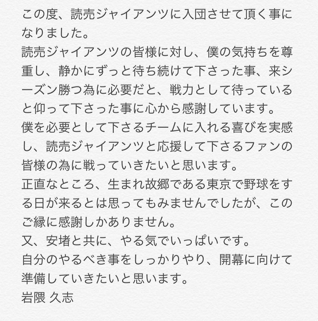 岩隈久志のインスタグラム：「この度、読売ジャイアンツに入団させて頂く事になりました。 読売ジャイアンツの皆様に対し、僕の気持ちを尊重して静かにずっと待ち続けて下さった事、来シーズン勝つ為に必要だと、戦力として待っていると仰って下さった事に心から感謝しています。 僕を必要として下さるチームに入れる喜びを実感し、読売ジャイアンツと、応援して下さるファンの皆様の為に戦っていきたいと思います。 正直なところ、生まれ故郷である東京で野球をする日が来るとは思ってもみませんでした。大変嬉しく、このご縁に感謝しかありません。又、安堵と共に、やる気でいっぱいです。 自分のやるべき事をしっかりやり、開幕に向けて準備していきます。  岩隈 久志」