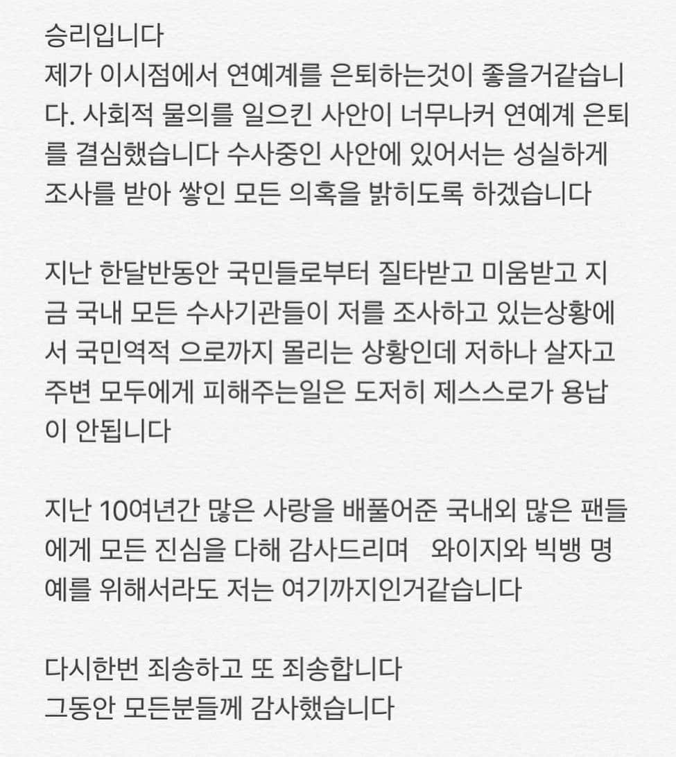 V.Iのインスタグラム：「승리입니다 제가 이시점에서 연예계를 은퇴를하는것이 좋을거같습니다. 사회적 물의를 일으킨 사안이 너무나 커 연예계 은퇴를 결심했습니다 수사중인 사안에 있어서는 성실하게 조사를 받아 쌓인 모든 의혹을 밝히도록 하겠습니다.  지난 한달반동안 국민들로부터 질타받고 미움받고  지금 국내 모든 수사기관들이 저를 조사하고 있는 상황에서 국민역적 으로까지 몰리는 상황인데 저 하나 살자고 주변 모두에게 피해주는일은 도저히 제스스로가 용납이 안됩니다  지난 10여 년간 많은 사랑을 베풀어준 국내외 많은 팬분들께 모든 진심을 다해 감사드리며 와이지와 빅뱅 명예를 위해서라도 저는 여기까지인거같습니다  다시한번 죄송하고 또 죄송합니다 그동안 모든분들께 감사했습니다」