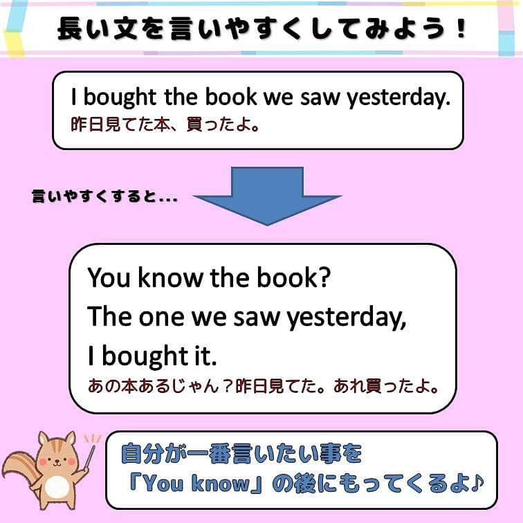 超絶シンプル英会話♪さんのインスタグラム写真 - (超絶シンプル英会話♪Instagram)「- - 英語をはなすとき、長い文ってなかなか言えないですよね。 フォロワーさんからも同じような悩みの方がいっぱいいるようなので、 今日は「長い文を短くして言う」裏ワザを教えます！ - これはいわゆる反則ワザ(笑)なので、 教科書には絶対のってない＆英語の先生には怒られちゃう系のやり方ですｗ - 今回は例文を３つ用意しました。 どれも関係代名詞を使った、少し長めの文です。 どの文でも、やり方は同じ＆とってもカンタン♪ - 自分が一番言いたいことを、 「You know」の後にもってくる！ 以上(^^) - 例えば最初の文だと、 まずは「the book」だけを「you know」の後につけて 「あの本あるじゃん？」といった感じで言う。 そのあと超便利ワード「the one」を使って、 「～のやつ」といった言い方を使っています。 この２つをつなげて、 「You know the book we saw yesterday?」と言うのもアリ。 そして最後に「I bought it.」と言うだけ。 全体でみると、上に書いてある文より長くなってるじゃん？と思いますが、 実際口に出してみると、こっちの方が断然言いやすいはず。 - 特に「英語を話したいけどなかなか言葉がでてこない」と悩んでいる方は、 ぜひこの方法を試してみて下さい♪ - ======================== 昨日からまたストーリーで、みなさんの英語勉強法の悩みについて色々聞かせて頂いています。 個人での勉強法、スピーキング練習、英会話レッスンでの話し方など、 みなさん色んな情報をシェアしてくれました！ありがとうございます♪ 私の英語勉強法や、スピーキング、英会話レッスンに対する考えなどもちょこっと書いてます。 もしみなさんが興味あるなら、ストーリーではなく投稿のほうにまとめてみようかな～とも思うのですが、 どうでしょうか？？ 需要ありますかね？(^^) - - ======================== 書籍『1回で伝わる 短い英語』 またまた重版決定！！ ======================== - おかげ様でさらに重版が決定しました！！ みなさんから「買いました」メッセージもたくさんいただき、本当にありがたいです✨🙏 Amazonランキングも変わらず1位！！ 全国の書店、オンラインでも絶賛発売中です♪ Kindle版もあるので、持ち運びが面倒な方はぜひ💖 ここで紹介しているフレーズ以外にも描き下ろしたくさん、 音声もダウンロード可能です！！ ぜひご覧ください(^^)/ - - ======================== 『英語で日記を書いてみよう！』 ======================== noteで更新してます♪ プロフィールのアーカイブから是非ご覧ください(^^)/ 簡単そうなんだけど、意外とどうやって言っていいのかわからない。。。 そんなフレーズを載せていきます。 - - - #英語#英会話#超絶シンプル英会話#留学#海外旅行#海外留学#勉強#学生#英語の勉強#勉強垢#英語の勉強垢#社会人の勉強垢#英語話せるようになりたい#英会話スクール#英語教室#英語勉強#子育て英語#子育て#赤ちゃん#studyenglish#studyjapanese#instastudy#書籍化」4月5日 18時09分 - english.eikaiwa