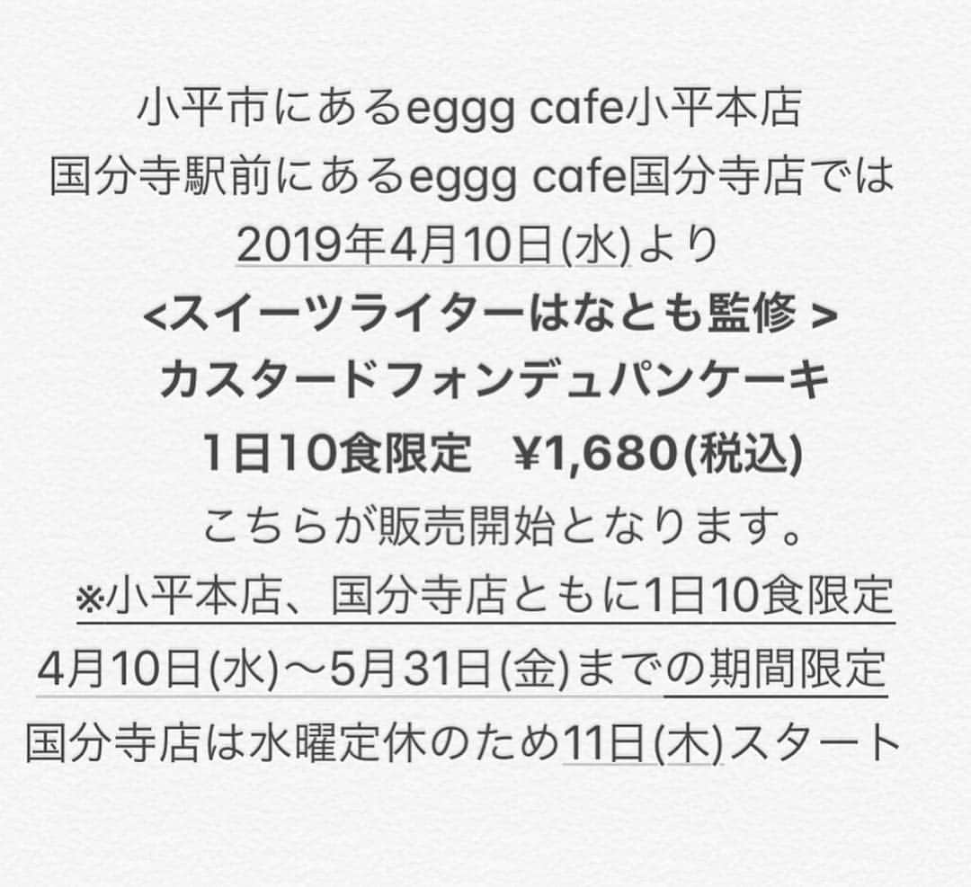 はなともさんのインスタグラム写真 - (はなともInstagram)「. . . 小平市にあるeggg cafe小平本店 国分寺駅前にあるeggg cafe国分寺店では 2019年4月10日(水)より <スイーツライターはなとも監修 > カスタードフォンデュパンケーキ  1日10食限定 ¥1,680(税込) が販売開始となります。 . egggのInstagramまたはtwitter➕はなともInstagramをフォローした方のみ注文可能！ ※小平本店、国分寺店ともに1日10食限定  4月10日(水)〜5月31日(金)までの期間限定  国分寺店は水曜定休のため11日(木)スタート！ . こちらのパンケーキは予約優先となります。 確実に食べたい方は、@eggg2016(eggg Instagram)または、はなともtwitter・Instagramにて来店日・店舗名・個数を明記しDMにてご連絡ください。 . お席の予約(小平店)はこちらでは受け付けできませんのでお間違えなく。  また店舗にてegggのtwitterまたはInstagramはなともInstagramをフォローすれば限定パンケーキは注文可能です。 ただし、その日の限定数に達しだい 販売は終了となりますのでご了承くださいませ！ . . 〜注文してくれた方には嬉しい特典が〜 . [#はなとも監修パンケーキ][#egggcafe]の 両方をタグを付けしてSNS(Instagram)に投稿すると 抽選で10名の方に、次回「はなとも監修パンケーキ」の 先行試食会にご招待いたします。 ※試食会の日時と時間は5月中旬〜下旬に発表予定。 詳しくは随時更新されるeggg公式Instagram、または、はなともInstagramをチェックしてくださいね！ . ————————————————— 〜egggcafe小平本店〜 . 住所 : 東京都小平市鈴木町1-466-16 営業時間 : 11時〜21時(L.O.20時) 電話番号 : 042-321-6999 定休日 : 無休 席数 : 48席＋テラス席6席 . ————————————————— . #パンケーキ#パンケーキ部#cafemiru#スイーツ部#東京スイーツ#東京カフェ#東京グルメ#小平カフェ#カフェ#カフェ部#カ フェ巡り#はなとも監修パンケーキ#カスタードフォンデュパンケーキ#パンケーキ巡り #はなとも小平」4月7日 9時02分 - hanatomo84