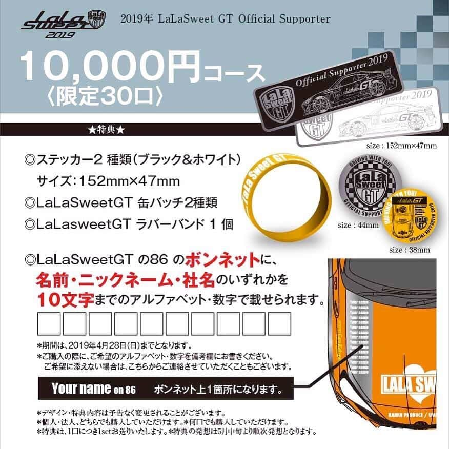 岩田亜矢那さんのインスタグラム写真 - (岩田亜矢那Instagram)「ついに、今年のサポーター、 スポンサーの募集を開始させて頂きます！！ 今年もLaLasweetGT応援、皆様と一緒にLaLasweetを一緒に作って行きたいです！ 5/1に関西で、ファンミーティングを予定しております！  LaLasweetGT2019オリジナルグッズ Ｔシャツ、パーカー、缶バッチ、ラバーバンド、ステッカーも新しく作りました！ とってもかっこいいです！  色んなコースを準備しておりますので、 お選びください！  2019年も 『LaLasweet GT』は、 モータースポーツを盛り上げていきます 先日開催された、大阪オートメッセでも沢山の皆様に応援していただき ドレスアップコンテストにおいて、第3位という結果いただきました 誠にありがとうございました これからも私たちは、女性でも気軽に、そしてAT車でもサーキットを楽しめることを たくさんのみなさんと共有していきたいと考え 今年も『LaLasweet GT Official Supporter』を 募集させていただくこととなりました お一人おひとりの力が、『LaLasweet GT』と サーキット女子（サー女）の未来を創っていきます 是非、ご検討いただき、応援を宜しくお願い申し上げます。  お申込みこちらから https://lalasweetgirl.stores.jp ★『LaLasweet GT Official Supporter サポーター5000円コース』 ■サポート金額　5,000円〈限定50口〉 ◎ステッカー1種類（ブラックorホワイト）サイズ：152mm×47mm ◎LaLasweetGT ラバーバンド1個 ◎LaLasweetGT 缶バッチ1個 ★『LaLasweet GT Official Supporter サポーター10000円コース』 ■サポート金額　10,000円〈限定30口〉 ◎ステッカー2種類（ブラック、ホワイト） サイズ：152mm×47mm ◎LaLasweetGT缶バッチ2種類 ◎LaLasweetGT ラバーバンド 1個 ◎LaLasweetGTの86のボンネットに、名前・ニックネーム・社名のいずれかを 　10文字までのアルファベット・数字で載せられます。 ★『LaLasweet GT Official Supporter サポーター13000円コース』 ■サポート金額　13,000円〈限定30口〉 ◎ステッカー2種類 （ブラック、ホワイト）サイズ：152mm×47mm ◎LaLasweetGTラバーバンド 1個 ◎LaLasweetGT缶バッチ2種類 ◎LaLasweetGT Ｔシャツ （オレンジorブラック） ◎LaLasweetGTの86のボンネットに、名前・ニックネーム・社名のいずれかを 　10文字までのアルファベット・数字で載せられます。 ★『LaLasweet GT Official Supporter サポーター15000円コース』 ■サポート金額　15,000円〈限定30口〉 ◎ステッカー2種類 （ブラック、ホワイト）サイズ：152mm×47mm ◎LaLaSweetGT缶バッチ2種類 ◎LaLaSweetGT ジップパーカー（オレンジorブラック） ◎LaLasweetGT ラバーバンド1個 ◎LaLaSweetGTの86のボンネットに、名前・ニックネーム・社名のいずれかを 　10文字までのアルファベット・数字で載せられます。 ★『LaLaSweet GT Official Supporter サポーター30000円コース』 ■サポート金額　30,000円〈限定30口〉 ◎ステッカー2種類（ブラック、ホワイト）サイズ：152mm×47mm ◎LaLaSweetGTラバーバンド1個 ◎LaLaSweetTシャツ（オレンジorブラック） ◎LaLaSweetGT ジップパーカー （オレンジorブラック） ◎LaLaSweetGT缶バッチ2種類 ◎LaLaSweetGTの86の左右両サイドに、名前・ニックネーム・社名のいずれかを 　10文字までのアルファベット・数字で載せられます。 ★『LaLaSweet GT Official sponsor 企業様向け50000円コース』 ■サポート金額　50,000円〈限定10口〉 ◎ステッカー2種類（ブラック、ホワイト）サイズ：152mm×47mm ◎LaLaSweetGTメンバーのサイン入りポストカード ◎LaLaSweetTシャツ（オレンジorブラック） ◎LaLaSweetGT缶バッチ2種類 ◎LaLaSweetGT ジッパーパーカー （オレンジorブラック） ◎LaLaSweetGTの86リアに、社名かロゴ ◎LaLasweet SNSアカウントで発信時に#で企業名を発信。 ◎イベントやレース出展時にパンフレットなどでPR ◎LaLasweetチラシや広告でロゴを掲載 ＊期間は、2019年4月28日までとなります。 ＊ご購入の際に、ご希望のアルファベット・数字を備考欄にお書きください。  ご希望に添えない場合は、こちらからご連絡させていただくこともございます。 《定員になり次第締」3月28日 20時56分 - ayana1113