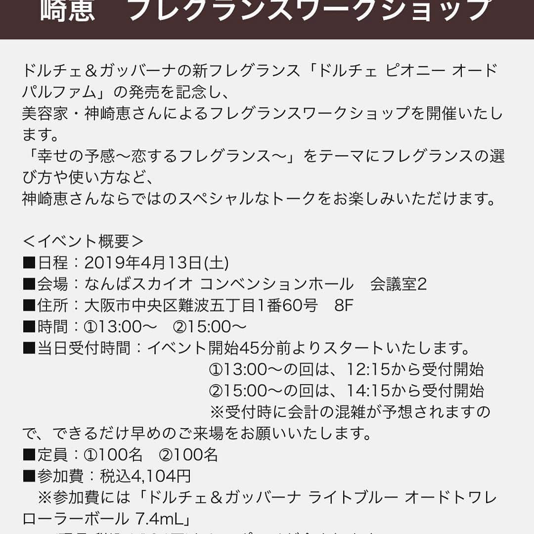 神崎恵さんのインスタグラム写真 - (神崎恵Instagram)「イベントのお申込みを開始いたしました✨ 4月13日 (土)大阪 なんばスカイオ コンベンションホールにて ドルチェ&ガッバーナの新フレグランスをテーマにフレグランスワークショップを開催いたします。 ①13時から  ②15時から 新フレグランス ドルチェ ピオニー オードパルファムを体感しながら、 フレグランスの選び方、纏い方など、香りについてのお話しをさせていただきます。 参加費 税込4.104円 ご参加いただいたみなさまには、ドルチェ&ガッバーナライトブルー オードトワレとポーチをお持ち帰りいただきます。 画像のポーチ。サイズも色も風合いも可愛いです❤️ 夏に向けての香りの取り入れ方。香りを魅力に変えるコツなどなどもお話しする予定です。 みなさまのご参加を心よりお待ちしております。  詳細・お申込みは専用予約サイト http://reg34.smp.ne.jp/regist/is?SMPFORM=mbkb-lcqbri-2e895fb96724de0b3ff920909c6c0830  神崎恵ツイッター、又はアメブロ記事からですと、簡単に予約サイトへとべます☝️ Instagram プロフィールにもアメブロ記載  ドルチェ＆ガッバーナの新フレグランス「ドルチェ ピオニー オードパルファム」の発売を記念し、 美容家・神崎恵さんによるフレグランスワークショップを開催いたします。 「幸せの予感～恋するフレグランス～」をテーマにフレグランスの選び方や使い方など、 神崎恵さんならではのスペシャルなトークをお楽しみいただけます。 ＜イベント概要＞ ■日程：2019年4月13日(土) ■会場：なんばスカイオ コンベンションホール　会議室2 ■住所：大阪市中央区難波五丁目1番60号　8F ■時間：➀13:00～　➁15:00～ ■当日受付時間：イベント開始45分前よりスタートいたします。 　➀13:00～の回は、12:15から受付開始 　➁15:00～の回は、14:15から受付開始 ※受付時に会計の混雑が予想されますので、できるだけ早めのご来場をお願いいたします。 ■定員：➀100名　➁100名 ■参加費：税込4,104円 ※参加費には「ドルチェ＆ガッバーナ ライトブルー オードトワレ ローラーボール 7.4mL」 (現品:税込4,104円)とミニポーチが含まれます。 ※お支払いは現金のみとさせていただきます。(各種特典は対象外)  #ドルチェピオニー #ドルガバコスメ #美スギ #ビメゾン」3月31日 20時46分 - megumi_kanzaki