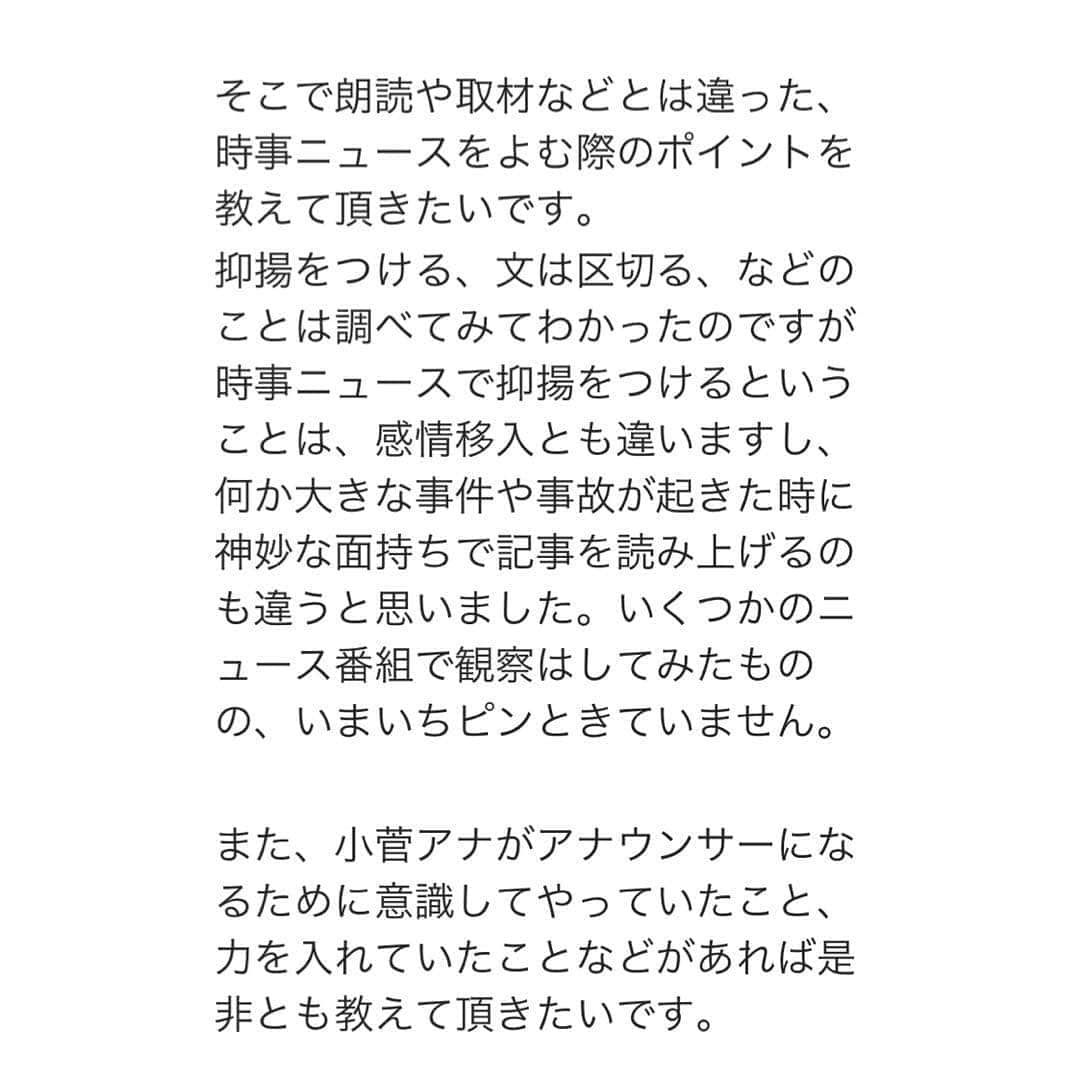 小菅晴香さんのインスタグラム写真 - (小菅晴香Instagram)「・﻿ ニュースをお伝えする仕事に就き﻿ 丸７年という月日が経ちました🗞﻿ ﻿ この度、同じ仕事を目指す就活生の方から﻿ ご質問を頂き、大変光栄です🌿﻿ ﻿ 日々頂いているコメント全てに﻿ 平等にお答えする自信がないため、﻿ 基本的にはお返事はせずに﻿ 感謝しながら拝読するに留めています🥺﻿ 皆さまいつも誠にありがとうございます💕﻿ ﻿ ただ、今回頂いた質問は﻿ 私が普段どのような考えを持って﻿ 仕事に向き合っているかをお話しする﻿ 良い機会でもあると思いましたので、﻿ 僭越ながら綴らせて頂きます✏️﻿ ﻿ ﻿ ﻿ ニュースを読む際のポイントですが…﻿ 〝読む〟というより〝伝える〟ことを﻿ 意識しています🎤﻿ ﻿ 伝わるように原稿を読む技術として、﻿ 「文を区切る」「抑揚をつける」ほか﻿ 「間を空ける」等というのは﻿ 私も実際にやっていると思います🤔﻿ ﻿ でも、一番大事にしているのは﻿ ニュースの背景を知る・考えることです🔎﻿ ﻿ どんな立場の人が関わっていて﻿ どんな気持ちになっているのか…﻿ 沢山想像してみます💭﻿ そのために日々どんなことが起きているのか﻿ 時事ニュースもチェックもします📰﻿ ﻿ すごく簡単な例で言うと、﻿ 雨のお天気ってどう思いますか❓﻿ じめじめして嫌だなぁって思う方が﻿ 多くいらっしゃる一方で、﻿ 農家の方にとっては恵みの雨かもしれません☔️﻿ ﻿ 私は２年ほど事件事故担当の記者を経験し、﻿ 原稿に全てを書ききることは出来ないこと、﻿ 物事は見る方向や切り口よって変わることを﻿ 肌で感じてきました…この経験は財産です✨﻿ ﻿ 私の方法が決して正しいとは限りませんが﻿ 少しでも参考になる部分があれば幸いです💗﻿ ﻿ また、アナウンサーになるために﻿ 意識してやっていたことは…﻿ 新聞を読んだりテレビを見たりするほかは、﻿ 就活仲間を作り大切にすることです🥳﻿ ﻿ 同じ夢を目指す仲間とは、﻿ 就活の情報交換や面接の練習ができますし﻿ 何よりその存在が励みになります💕﻿ 同じ夢を追い共に苦難を乗り越えた戦友は、﻿ 間違いなく一生の仲間になりますよ✨﻿ ﻿ ﻿ ﻿ 夢や目標を持てることは﻿ 本当に幸せなことです🌈﻿ 未来あるお子様や学生さんが﻿ １人でも多く夢を掴めますように✨﻿ ﻿ 改めて就活について振り返ることで﻿ 私自身も初心に返ることができました💗﻿ ありがとうございました✨﻿ ﻿ ﻿ ﻿ ﻿ ﻿ ﻿ ﻿ #oha4newslive #oha4 #おはよん #ニュースキャスター #小菅晴香 #フリーアナウンサー #セントフォース」4月29日 15時13分 - haruka.kosuge