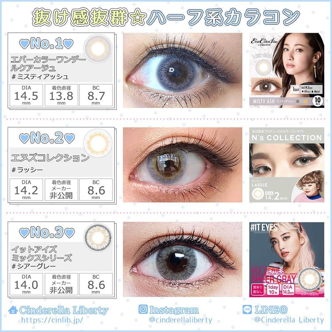 カラコンSelect Shop “シンデレラリバティ” さんのインスタグラム写真 - (カラコンSelect Shop “シンデレラリバティ” Instagram)「.⠀⠀ .⠀⠀ 【GW期間限定✨ポイント10倍中💕】⠀ .⠀ 今日の#カラコンレポ は…🎶⠀⠀ .⠀⠀ ❤-*-*-*-*-*-*-*-*-*-❤⠀⠀⠀ .⠀⠀ リアルハーフEYEになりたい…❗⠀ .⠀ 周りとは違う抜け感のある瞳になりたい…❗⠀ .⠀ という方にオススメ👀✨⠀⠀ .⠀⠀ 🎨ブルー×グレー🎨⠀ .⠀⠀ ハーフ系カラコン⠀⠀ .⠀⠀ ❤-*-*-*-*-*-*-*-*-*-❤⠀⠀⠀ .⠀⠀ ----------------------⠀⠀ 📝LENS SERIES⠀⠀ ----------------------⠀⠀ .⠀⠀ 1⃣#エバーカラーワンデールクアージュ⠀ ミスティアッシュ⠀ 直径(DIA)：14.5mm⠀⠀ 着色直径：13.8mm⠀⠀ BC(ベースカーブ)：8.7mm⠀⠀ 含水率：42.5%⠀⠀ 度数：±0.00(度なし)~-8.00⠀⠀ 1箱6枚入り：1720円(税抜)⠀⠀ .⠀⠀ 2⃣#エヌズコレクション⠀ ラッシー⠀ 直径(DIA)：14.2mm⠀⠀ BC(ベースカーブ)：8.6mm⠀⠀ 含水率：55.0%⠀⠀ 度数：±0.00(度なし)~-10.00⠀⠀ 1箱10枚入り：1600円(税抜)⠀⠀ .⠀⠀ 3⃣#イットアイズミックスシリーズ⠀ シアーグレー⠀ 直径(DIA)：14.0mm⠀⠀⠀ BC(ベースカーブ)：8.6mm⠀⠀ 含水率：38.0%⠀⠀ 度数：±0.00(度なし)~-6.00⠀⠀ 1箱10枚入り：1800円(税抜)⠀⠀ .⠀⠀ ----------------------⠀⠀ AND💛MORE・・・⠀⠀ ----------------------⠀⠀ .⠀⠀ ハーフカラコンは他にもたくさん♥⠀⠀ URL:https://cinlib.jp/products/half⠀⠀ .⠀⠀ このカラコンの購入や、詳しい情報⠀⠀ @cinderellaliberty⠀⠀⠀ ⇧のTOPのURLからCHECKしてね✨⠀⠀ .⠀⠀ .⠀⠀ #カラコン#カラコンレポ#アイメイク#メイク#カラーコンタクト#コンタクト#コスメ#可愛くなりたい#シンデレラリバティ#カラコン買うならシンデレラリバティ#ハーフカラコン#高発色#ブルー#グレー#抜け感#透明感」5月2日 8時13分 - cinderellaliberty
