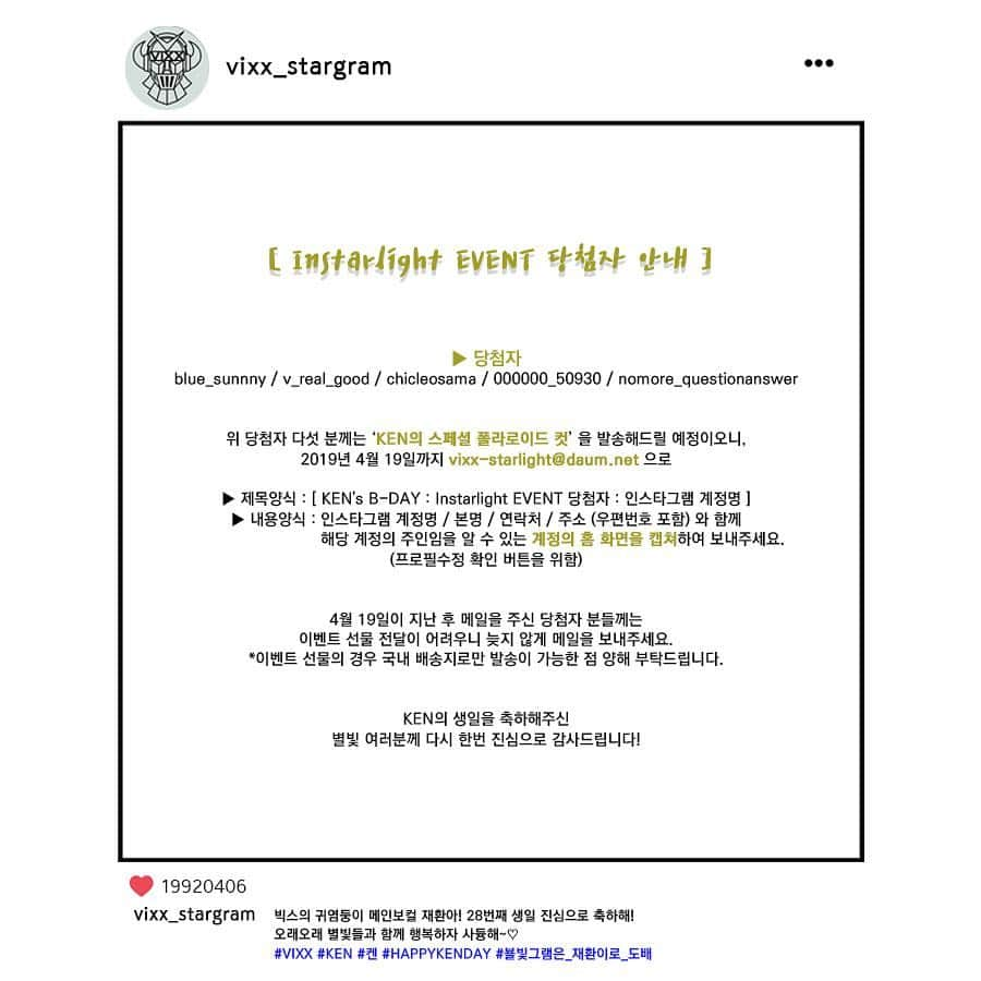 VIXXさんのインスタグラム写真 - (VIXXInstagram)「. [ KEN's B-DAY : Instarlight EVENT 당첨자 발표 📣] . 4월 6일 KEN의 생일을 맞이하여KEN’s B-DAY Instarlight EVENT에 참여해주신 별빛 여러분! 모두 감사드립니다. . KEN의 생일을 인스타그램 해시태그 이벤트를 통해 축하해주신  별빛 여러분 중 당첨자 다섯 분을 발표합니다! . ▶ 당첨자 (인스타그램 계정명) blue_sunnny / v_real_good / chicleosama / 000000_50930 / nomore_questionanswer . 위 당첨자 다섯 분께는 ‘KEN의 스페셜 폴라로이드 컷’ 을 발송해드릴 예정이오니, 2019년 4월 19일까지 vixx-starlight@daum.net 으로 . ▶ 제목양식 : [ KEN's B-DAY : Instarlight EVENT 당첨자 : 인스타그램 계정명 ] ▶ 내용양식 : 인스타그램 계정명 / 본명 / 연락처 / 주소 (우편번호 포함) 와 함께 해당 계정의 주인임을 알 수 있는 계정의 홈 화면을 캡쳐하여 보내주세요. (프로필 수정 버튼 확인을 위함) . 4월 19일이 지난 후 메일을 주신 당첨자 분들께는 이벤트 선물 전달이 어려우니 늦지 않게 메일을 보내주세요. *이벤트 선물의 경우 국내 배송지로만 발송이 가능한 점 양해 부탁드립니다. . KEN의 생일을 축하해주신 별빛 여러분께 다시 한번 진심으로 감사드립니다!」4月12日 12時01分 - vixx_stargram