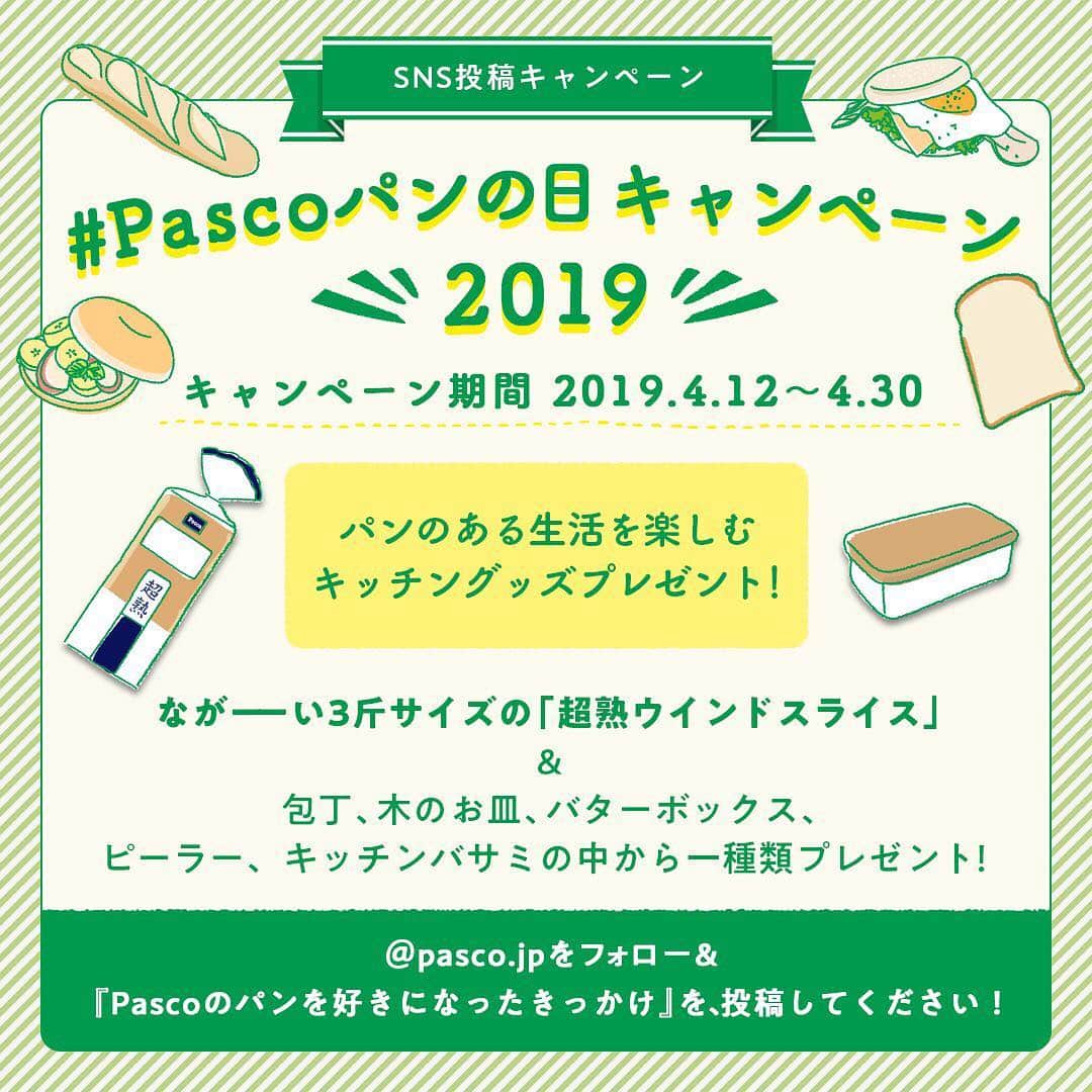 Pasco/敷島製パン株式会社さんのインスタグラム写真 - (Pasco/敷島製パン株式会社Instagram)「【キャンペーン告知】本日4月12日は、#パンの記念日 🍞そこで#Pascoパンの日キャンペーン を開催しまーす💝 * 『Pascoのパンを好きになったきっかけ』を、ハッシュタグ#Pascoパンの日キャンペーン2019 をつけて投稿すると、抽選で総計20名様に#パンのある生活を楽しむセット をプレゼント🎁 想い入れのあるPascoのパンの写真や、パンを使ったお料理の写真などとぜひ一緒にご投稿くださいね🍞🥖🥐🥪🥯 * Pascoの公式Instagramアカウント @pasco.jp のフォローもお忘れなく🍎 * また本キャンペーンは、Pasco公式Twitterと#パスコサポーターズクラブ でも同時開催していますので、そちらもチェックしてみてくださいね☝🏻👀 * あなたの#パン愛 や#パスコ愛 あふれるご投稿をお待ちしています❤️ * 🥐#Pascoパンの日キャンペーン 概要🥐 ■応募方法： <STEP1> Pascoの公式Instagramアカウント @pasco.jp をフォローしてください。 <STEP2> 『Pascoのパンを好きになったきっかけ』を、#Pascoパンの日キャンペーン2019 のハッシュタグをつけてInstagramに投稿。 想い入れのあるPascoのパンの写真やパンを使ったお料理の写真なども、ぜひ一緒にシェアしてください🍀 . ■応募期間： 2019年4月12日(金)〜4月30日(火)23時59分まで . ■賞品： #パンのある生活 を楽しむキッチングッズと、ながーい#超熟ウインドスライス をセットにして🍳 . ■当選者数： 抽選で総計20名さま . ■当選発表： 当選者さまへInstagramのダイレクト機能にて、直接ご連絡いたします。 . ■注意事項： ⚠ハッシュタグはお間違えないよう気をつけてください ⚠公開アカウントに限ります。公開設定してください ⚠Pasco公式Instagram( @pasco.jp )をフォローもお忘れなく！ * 詳しくは画像をスライドさせてくださいね👆🏻〃 * #Pascoパンの日キャンペーン2019 #Pasco #パスコ #パスコサポーターズクラブ #パンの日 #パンの日全力盛り上げ隊 #キャンペーン #パンのある生活を楽しむキッチングッズ #Pascoスタッフよりすぐり #超熟 #超熟ウインドスライス #パン愛 #パスコ愛 #パン好きな人と繋がりたい #パンのある暮らし #パンライフ #もっとパンを楽しんでいただきたい」4月12日 13時26分 - pasco.jp