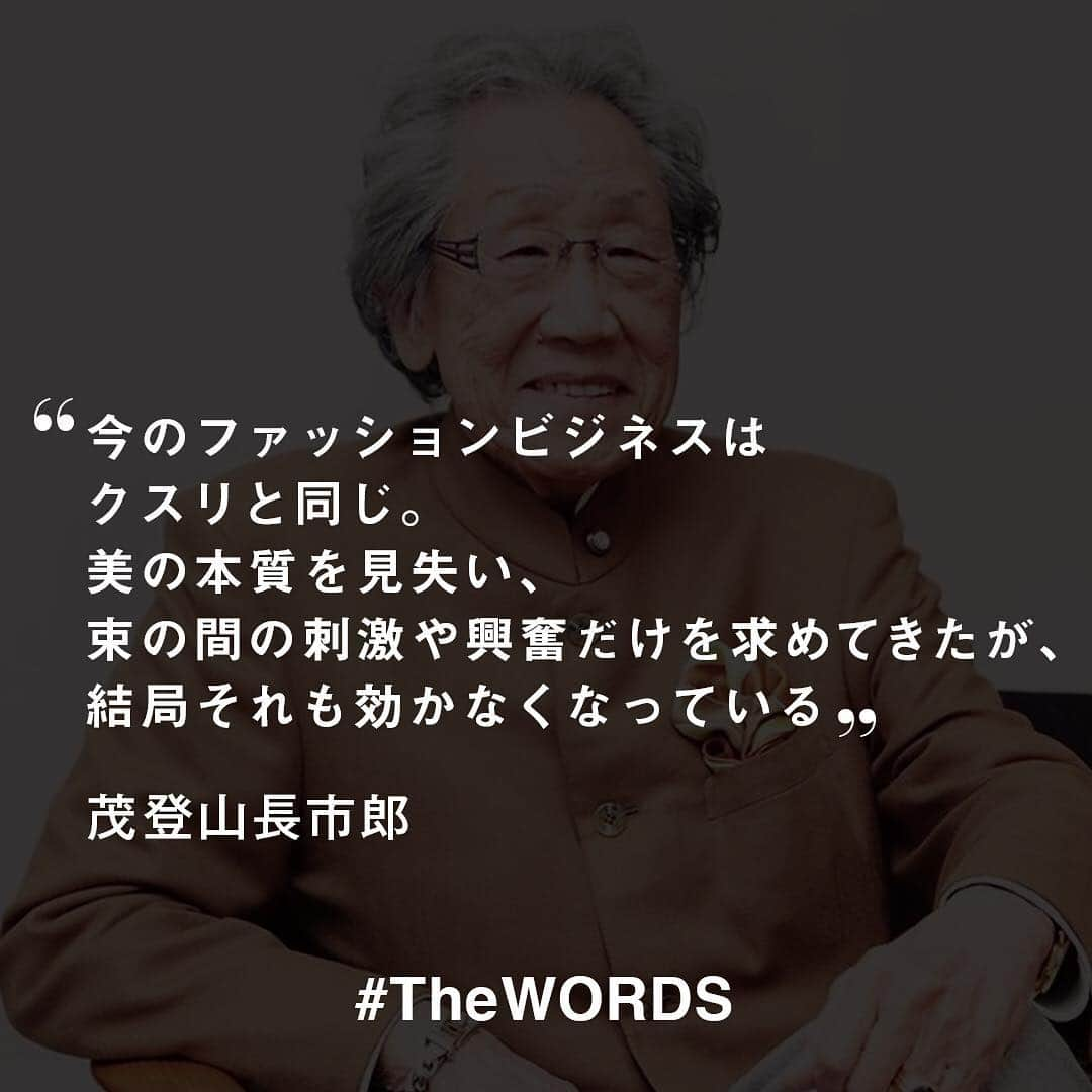 WWDジャパンさんのインスタグラム写真 - (WWDジャパンInstagram)「今のファッションビジネスはクスリと同じ。美の本質を見失い、束の間の刺激や興奮だけを求めてきたが、結局それも効かなくなっている。皆、“感情”を忘れ、"勘定”ばかりを気にする。だから、ブランドが提供するのもいつしか“作品”から、“製品”に変わり、ファッション業界をつまらなくしている。インフラが普及したおかげで、電話とネットだけで商品を買い付け、それを届ける環境が整った。だが、果たしてそれで、心の通った商品は届けられるのか?﻿ ﻿ -茂登山長市郎サンモトヤマ会長（当時）﻿ (Vol.1603 2010年10月25日)﻿ ﻿ 【#TheWORDS】ファッション業界人の残した名言を日々の糧に。デザイナーやバイヤー、社長、編集長らの心に響く言葉をお届け。﻿ ﻿ PHOTO : MAYUMI HOSOKURA﻿ ﻿ #茂登山長市郎 #サンモトヤマ #名言  #今日の名言 ﻿ ﻿」4月14日 21時26分 - wwd_jp