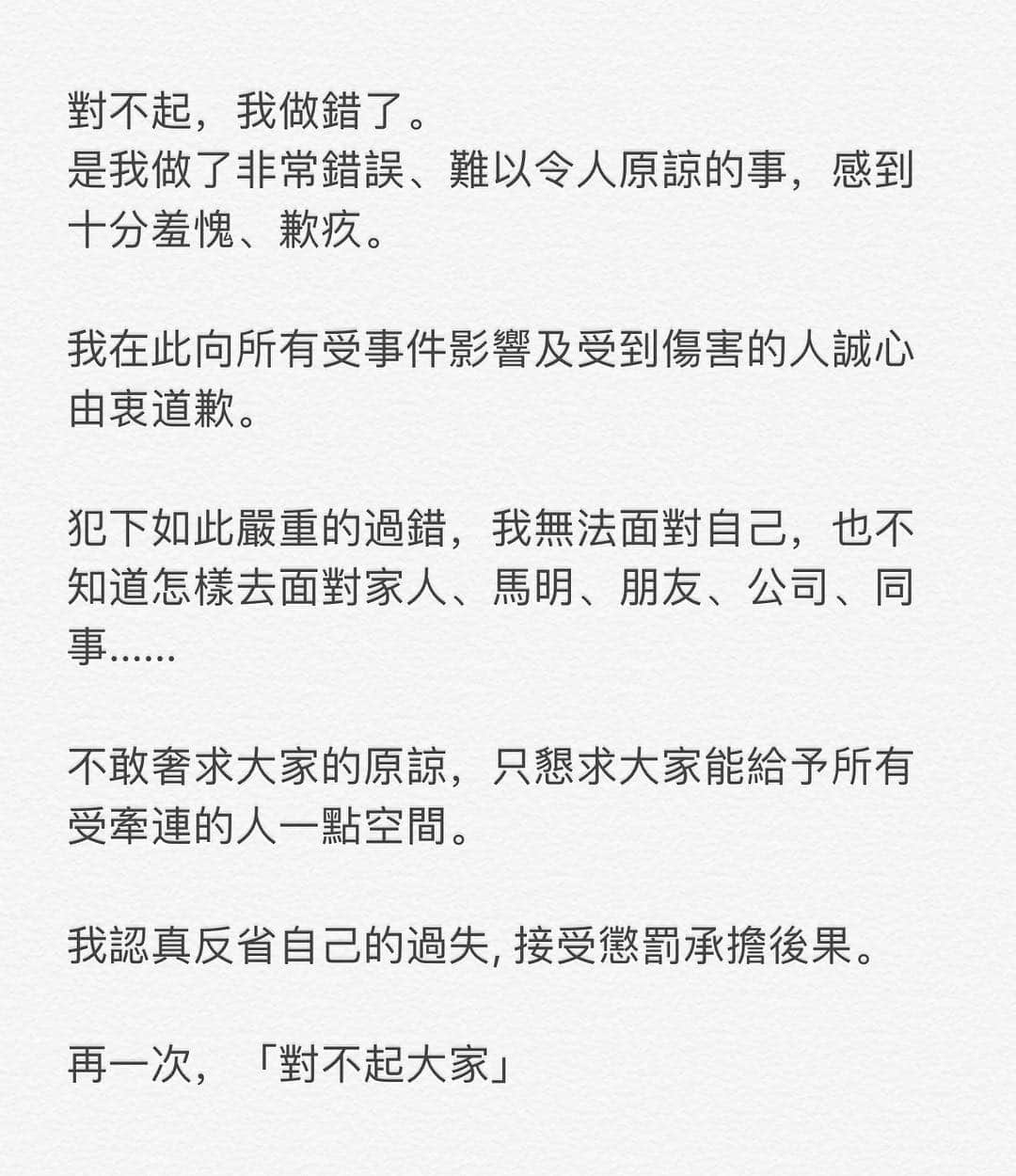 ジャクリーン・ウォンのインスタグラム：「對不起，我做錯了。 是我做了非常錯誤、難以令人原諒的事，感到十分羞愧、歉疚。  我在此向所有受事件影響及受到傷害的人誠心由衷道歉。  犯下如此嚴重的過錯，我無法面對自己，也不知道怎樣去面對家人、馬明、朋友、公司、同事...... 不敢奢求大家的原諒，只懇求大家能給予所有受牽連的人一點空間。  我認真反省自己的過失, 接受懲罰承擔後果。  再一次，「對不起大家」」