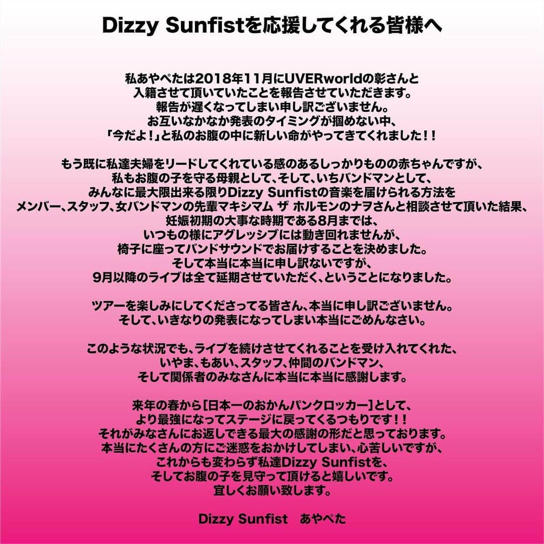 あやぺたのインスタグラム：「私あやぺたは2018年11月にUVERworldの彰さんと入籍させて頂いていたことを報告させていただきます。 報告が遅くなってしまい申し訳ございません。 お互いなかなか発表のタイミングが掴めない中、「今だよ！」と私のお腹の中に新しい命がやってきてくれました！！ もう既に私達夫婦をリードしてくれている感のあるしっかりものの赤ちゃんですが、私もお腹の子を守る母親として、そして、いちバンドマンとして、みんなに最大限出来る限りDizzy Sunfistの音楽を届けられる方法をメンバー、スタッフ、女バンドマンの先輩マキシマム ザ ホルモンのナヲさんと相談させて頂いた結果、妊娠初期の大事な時期である8月までは、いつもの様にアグレッシブには動き回れませんが、椅子に座ってバンドサウンドでお届けすることを決めました。 そして本当に本当に申し訳ないですが、9月以降のライブは全て延期させていただく、ということになりました。  ツアーを楽しみにしてくださってる皆さん、本当に申し訳ございません。 そして、いきなりの発表になってしまい本当にごめんなさい。  このような状況でも、ライブを続けさせてくれることを受け入れてくれた、いやま、もあい、スタッフ、仲間のバンドマン、そして関係者のみなさんに本当に本当に感謝します。  来年の春から［日本一のおかんパンクロッカー］として、より最強になってステージに戻ってくるつもりです！！ それがみなさんにお返しできる最大の感謝の形だと思っております。 本当にたくさんの方にご迷惑をおかけしてしまい、心苦しいですが、これからも変わらず私達Dizzy Sunfistを、そしてお腹の子を見守って頂けると嬉しいです。 宜しくお願い致します。」