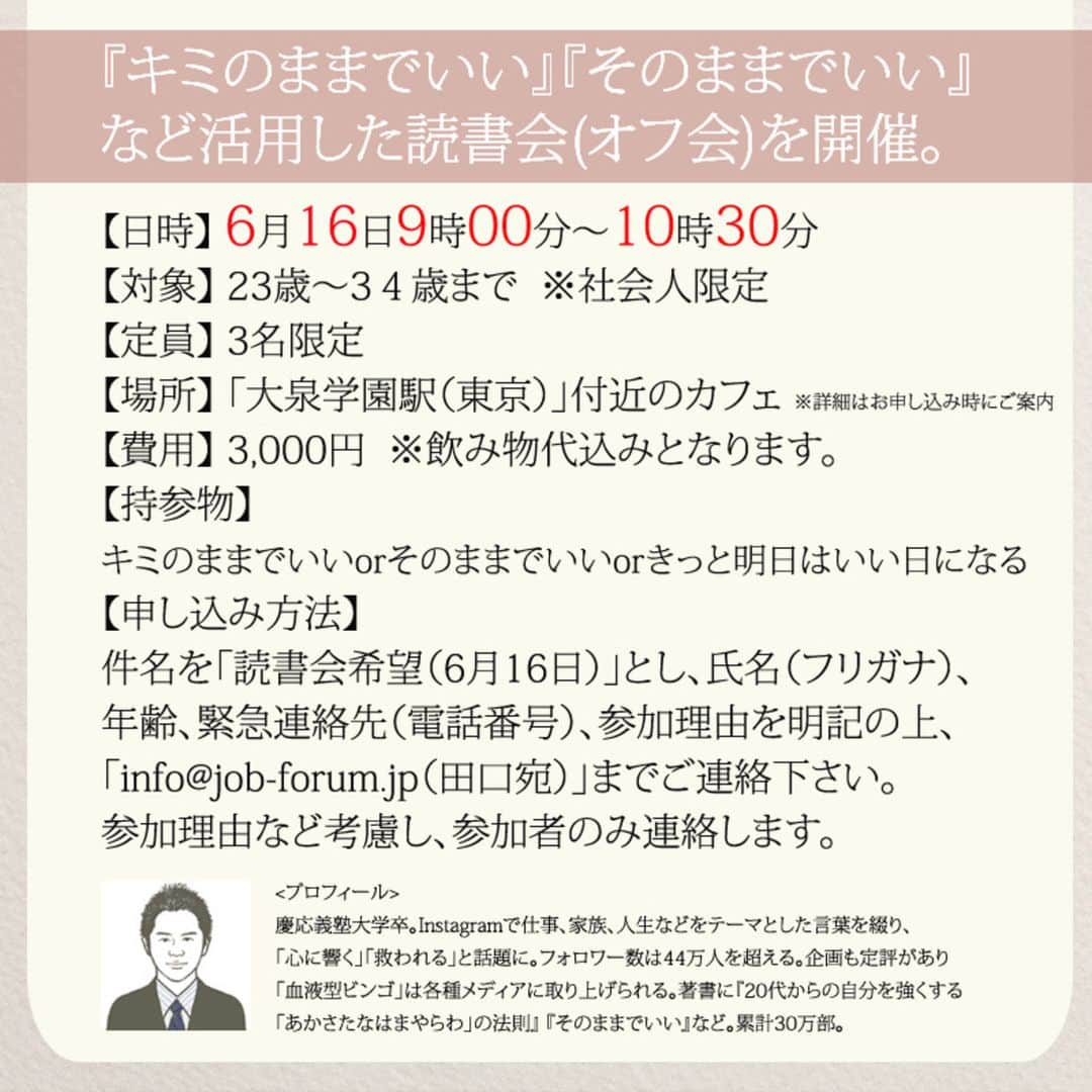 yumekanauさんのインスタグラム写真 - (yumekanauInstagram)「【6月16日に読書会を開催】 . 6月も読書会（オフ会）を開催します！ご興味がある方はぜひご連絡下さい。お茶をしながら、本を読んで気づいたことを紹介し合ったり、意見交換します。 参加人数が限られており、関西、東北など遠方からいらっしゃる方もいますので、参加理由（参加意欲）を拝見し、ご参加頂きたい方のみご連絡させて頂きます。 . . パソコンメールから詳細についてご案内するため、携帯アドレスから申し込まれる方は受信メール設定などご留意下さい。 . . 【参加者の声】. . とても有意義な時間を過ごすことができました。今まで失敗を恐れチャレンジできていなかったので、これからは失敗を恐れず目標に向かって前向きに頑張りたいと思います！ . 「どういう人なんだろう？」という興味を持って申し込んでみたものの、考えさせられることが多く、反省も多く、行動しなければっ！という気持ちも生まれ、学びが多くありました。 . 1時間半とは思えない時間の濃さで朝の始まりから充実した日となりました。メンバーも似た者同士で話しやすかったのと、田口さんのストレートな言葉達のおかげなんだと思いました。 . 想像をはるかに超えて、楽しい会で参加して本当に良かったなと思いました！！！田口さんのお言葉やアドバイスなどを聞いて、もっとフレキシブルに人生を楽しんでよいのだなと感じました。更に視野が広がりました。 . . 【日時】 6月16日(日）9時00分～10時30分 【対象】 23歳～34歳まで　※社会人限定 【定員】 3名限定 【場所】 「大泉学園駅（東京）」付近カフェ ※詳細は別途ご案内致します。 【費用】 3000円 ※飲み物代込みとなります。 【持参物】 キミのままでいいorそのままでいいorきっと明日はいい日になるorあかさたなはまやらわの法則 ※一番好きな作品/教訓について考えておいてください。 【申し込み方法】 件名を「読書会希望（6月16日）」とし、「氏名/フリガナ」「年齢」「緊急連絡先(電話番号)」「参加理由」を明記の上、「info@@job-forum.jp(@を１つ抜いてください、田口宛)」までご連絡下さい。 . . ⋆ #読書会#読書#そのままでいい#キミのままでいい #30代#女性#アラサー#20代#オフ会 #6月16日 #きっと明日はいい日になる」5月26日 16時10分 - yumekanau2