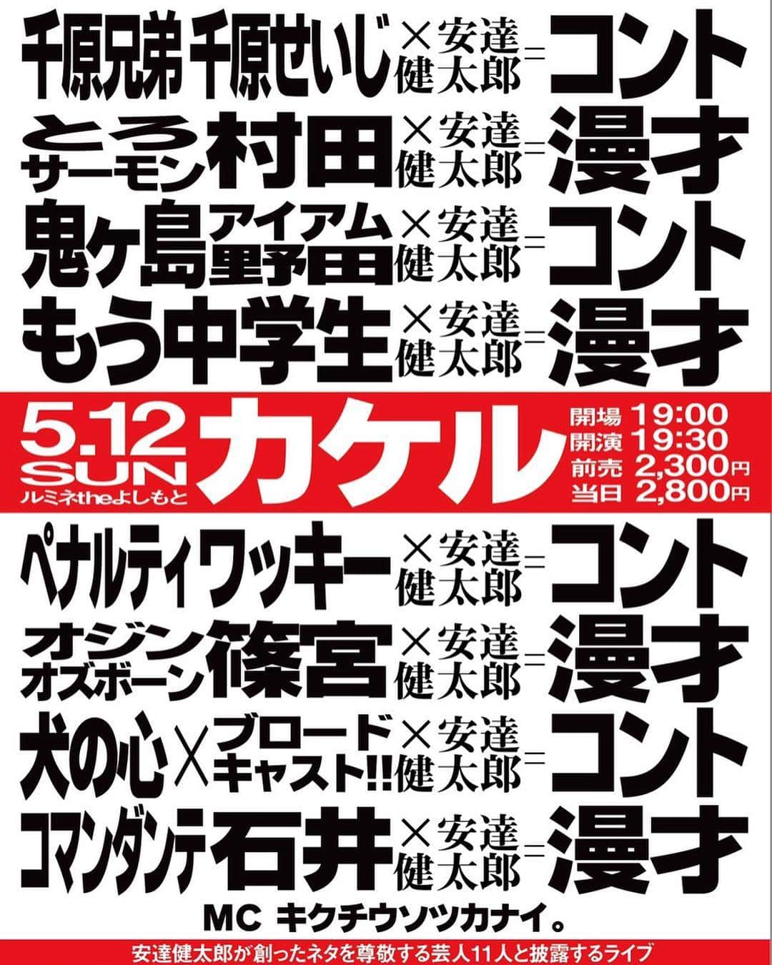 安達健太郎のインスタグラム：「お笑いライブです。 僕の創ったネタを尊敬する芸人と披露するライブです。 『カケル』 2019年5月12日(日)19:30〜21:30 ルミネtheよしもとにて。 チケットは、チケットよしもとにて絶賛発売中です。  #千原せいじ  #とろサーモン村田  #鬼ヶ島アイアム野田  #もう中学生  #ペナルティワッキー  #オジンオズボーン篠宮  #犬の心  #ブロードキャスト‼︎ #コマンダンテ石井  #安達健太郎  #ルミネtheよしもと」