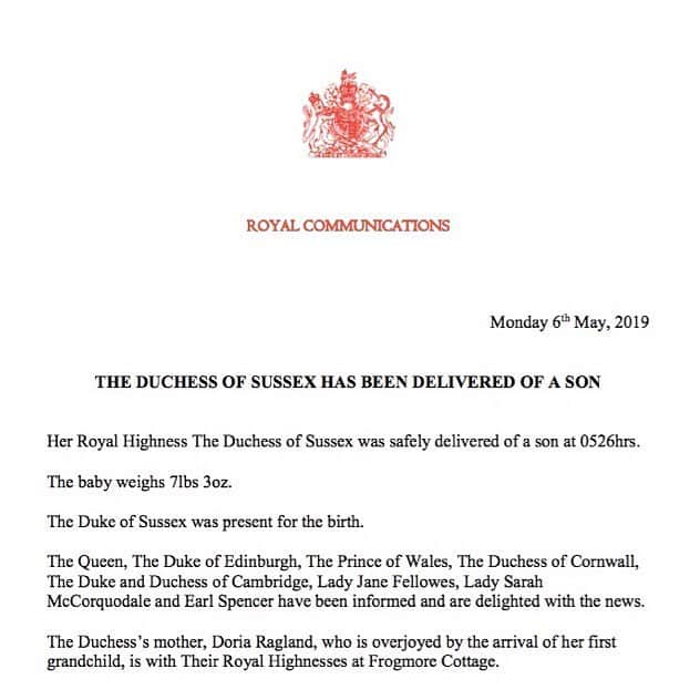 ロイヤル・ファミリーさんのインスタグラム写真 - (ロイヤル・ファミリーInstagram)「Her Royal Highness The Duchess of Sussex was safely delivered of a son at 0526hrs this morning.  The baby weighs 7lbs 3oz.  The Duke of Sussex was present for the birth.  The Queen, The Duke of Edinburgh, The Prince of Wales, The Duchess of Cornwall, The Duke and Duchess of Cambridge, Lady Jane Fellowes, Lady Sarah McCorquodale and Earl Spencer have been informed and are delighted with the news.  The Duchess’s mother, Doria Ragland, who is overjoyed by the arrival of her first grandchild, is with Their Royal Highnesses at Frogmore Cottage.  Her Royal Highness and the baby are both doing well.」5月6日 23時07分 - theroyalfamily