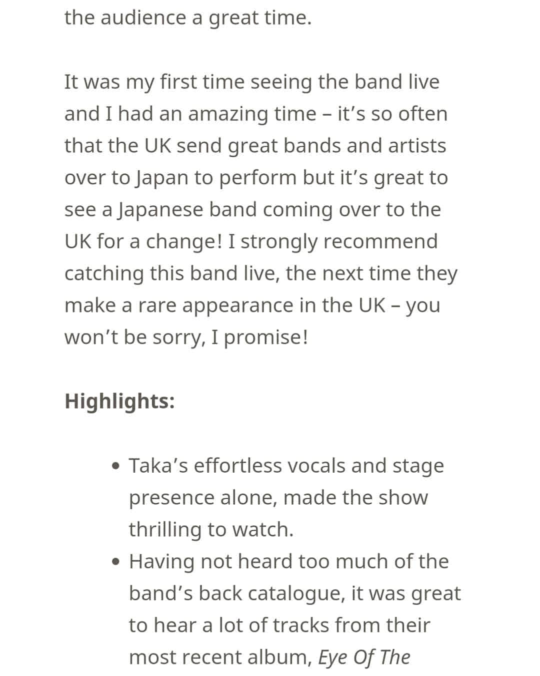 ONE OK ROCK WORLDさんのインスタグラム写真 - (ONE OK ROCK WORLDInstagram)「- ■5/10にロンドンで行なわれたライブのレポートが @muzikspeaks より公開中。 以下レポより、筆者の感想部分の一部を抜粋。 →https://muzikspeaks.com/2019/05/12/oor-london/ - (筆者/Matt Wright) (和訳/ @oneokrockworld ) - Takaのライブボーカルにはとりわけ感動した。ライブ中にボーカルのちょっとした欠点を耳にすることもよくあるだろうが、彼のパワーとパフォーマンスに注ぐ努力はとにかく完璧だった。たとえライブ中彼が耳のイヤホンをずっと気にしていてもだ。 特別なやり方で観客を沸かせるTaka、楽しみまくるギターToru、パワフルなベースパフォーマンスのRyota、バンドにビートを届けながら天を仰ぐTomoya、この4人組はとにかくライブ進行の仕方を分かっている。これぞ見るべきライブである。練習やセッティングに長い時間をかけたであろうことは明らかだ。曲の合間のMCは多くないが、とにかく音楽で観客に素晴らしい時間を届ける。 彼らのライブを見たのは初めてだったが素晴らしい時間だった。イギリスから日本へ凄いアーティストが行ってライブすることはそう多くは無いが、変化-チェンジを求めてイギリスへやってくる日本のバンドに会えるのは凄い事だ！是非ともこのバンドのライブを見逃さないように、次に彼らがイギリスでライブをやる時は―期待していい、約束するよ！ - #oneokrockofficial #10969taka #toru_10969 #tomo_10969 #ryota_0809 #fueledbyramen #eyeofthestorm#eyeofthestormeuropeantour2019」5月18日 6時18分 - oneokrockworld