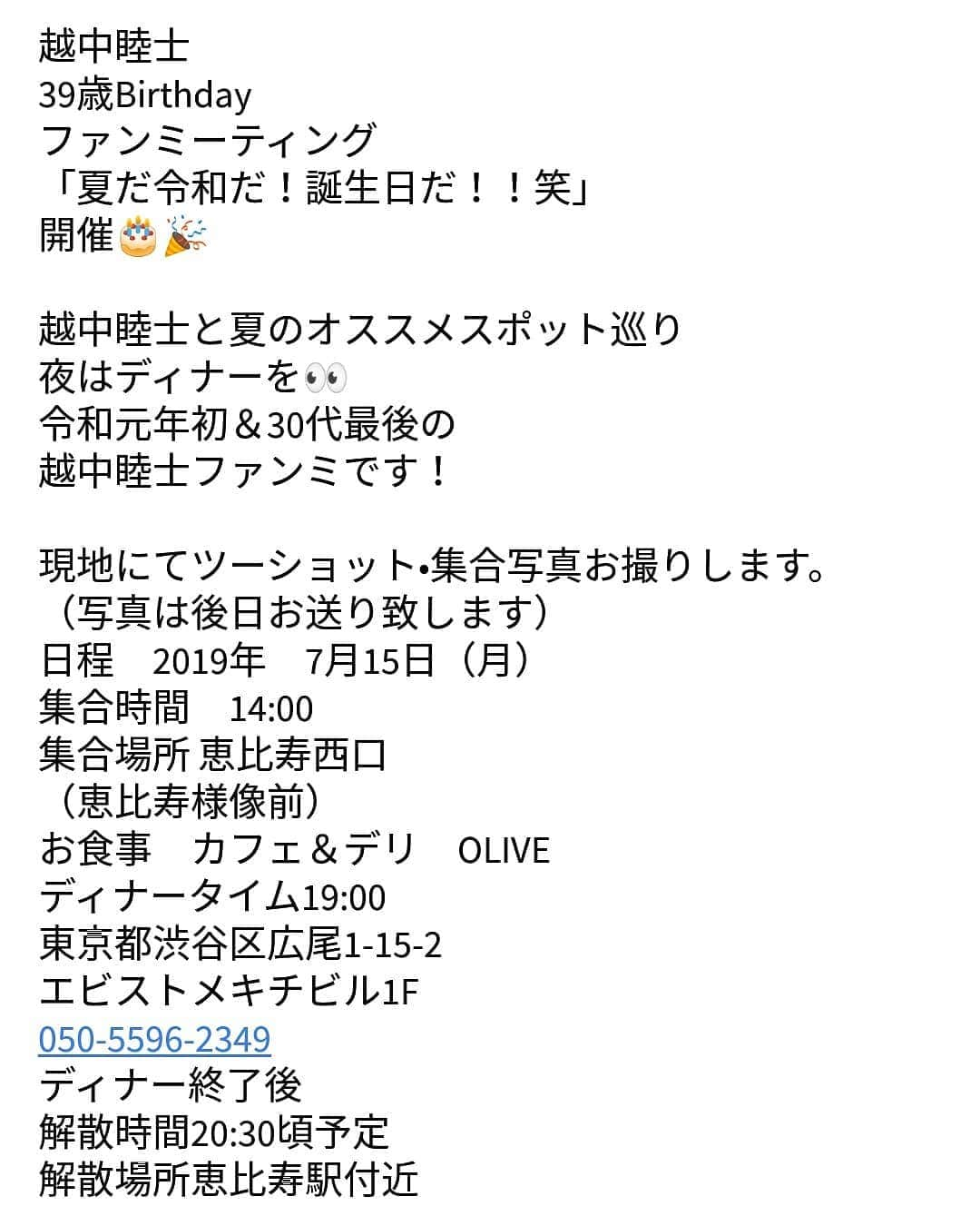 越中睦士さんのインスタグラム写真 - (越中睦士Instagram)「越中睦士　 39歳Birthday ファンミーティング 「夏だ令和だ！誕生日だ！！笑」 開催🎂🎉 越中睦士と夏のオススメスポット巡り 夜はディナーを👀 令和元年初＆30代最後の 越中睦士ファンミです！  現地にてツーショット•集合写真お撮りします。 （写真は後日お送り致します） 日程　2019年　7月15日（月） 集合時間　14:00  集合場所 恵比寿西口 （恵比寿様像前） お食事　カフェ＆デリ　OLIVE ディナータイム19:00 東京都渋谷区広尾1-15-2 エビストメキチビル1F 050-5596-2349 ディナー終了後 解散時間20:30頃予定 解散場所恵比寿駅付近  参加費　35000円（お一人様）  お問い合わせは↓ （メアド変わりましたお間違えなく） お申込みは下記のメールアドレスに、お名前、ご住所、ご連絡先（電話番号、メールアドレス等）申し込み人数を添えてお申し込みください。 MAKOTO_KOSHINAKA@outlook.jp （指定メール受信拒否をされてる方は、解除をお願い致します。） 受け付け完了後にお振込先などを明記してメールにて返信させて頂きます。」5月23日 12時46分 - makotokoshinaka