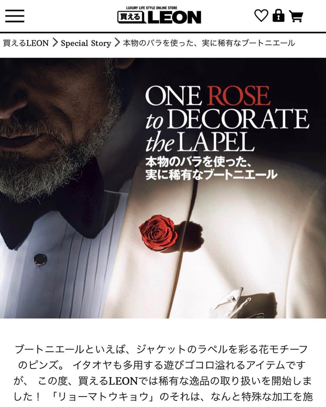 のインスタグラム：「【プロの仕事ってすげぇよな】 . 「買えるLEON」のトップページに Monthly Coordinateでフラワーが載ってます！！ . マジでカッコ良い。勉強になる。 プロの仕事ってすげぇよなって実感する。 . ちょっと下へ、 スクロールしていくと見れます . https://kaeruleon.jp . . . ちなみに、 言って良いのか分からないけど、 . 雑誌に載せるのも ECサイトに載せるのも . 広告費は一切かかってません。 . . 本当にフラワーのことが 気に入ってくれて、 . こうやって雑誌にもサイトにも ご紹介していただけることは、 . 本当にありがたい話です。 . 幸せ者だなー。がんばろっ。 . . #ryomatokyoflowers #ryomaflowers #本物のバラ #枯れないバラ #バラ #フラワーピン #ラペルピン #ブローチ #フラワーファッションブランド #オーダーメイドスーツ #RYOMATOKYO #経営者の着こなし #LEON #買えるLEON」
