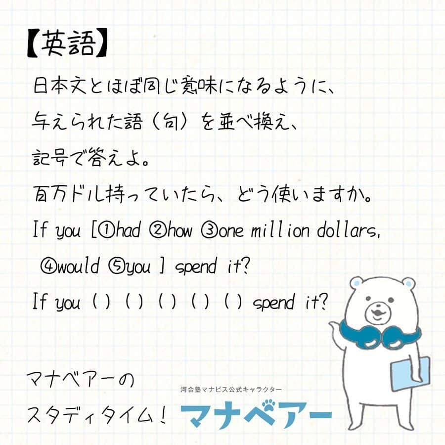 【公式】河合塾マナビスさんのインスタグラム写真 - (【公式】河合塾マナビスInstagram)「. マナベアーのスタディタイム . 英語【問】 . 日本文とほぼ同じ意味になるように、与えられた語（句）を並べ換え、記号で答えよ。  百万ドル持っていたら、どう使いますか。 If you [①had ②how ③one million dollars, ④would ⑤you ] spend it? If you ( ) ( ) ( ) ( ) ( ) spend it? . 解答：①-③-②-④-⑤ 堅実に貯金、かなぁ。。。 仮定法過去の条件節と帰結節の形をしっかりと確認する。 . #河合塾#マナビス#河合塾マナビス#マナグラム#マナスタ#マナベアーのスタディタイム#塾#英語#勉強#勉強垢#勉強垢さんと繋がりたい#受験生と繋がりたい#お勉強#受験#受験生#受験勉強#受験生応援#study#高校生#高校生活 #大学受験#高1#高2#高3#学生生活#テスト勉強#レッツゴーカク#第一志望合格し隊#夜勉」6月5日 19時02分 - manavis_kj