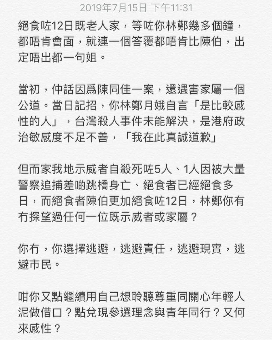 HauTung 巧童在這さんのインスタグラム写真 - (HauTung 巧童在這Instagram)「/ 絕食咗12日既老人家，等咗你林鄭幾多個鐘，都唔肯會面，就連一個答覆都唔肯比陳伯，出定唔出都一句姐。  當初，仲話因爲陳同佳一案，還遇害家屬一個公道。當日記招，你林鄭月娥自言「是比較感性的人」，台灣殺人事件未能解決，是港府政治敏感度不足不善，「我在此真誠道歉」  但而家我地示威者自殺死咗5人、1人因被大量警察追捕差啲跳橋身亡、絕食者已經絕食多日，而絕食者陳伯更加絕食咗12日，林鄭你有冇探望過任何一位既示威者或家屬？  你冇，你選擇逃避，逃避責任，逃避現實，逃避市民。  今日記招，連一句有關絕食者既事都冇講過  咁你又點繼續用自己想聆聽尊重同關心年輕人泥做借口？點兌現參選理念與青年同行？又何來感性？  你而家係推梗所有人去中央既苦海 你無視所有市民 視我們於死物  #我要真普選」7月16日 0時36分 - hautunnng