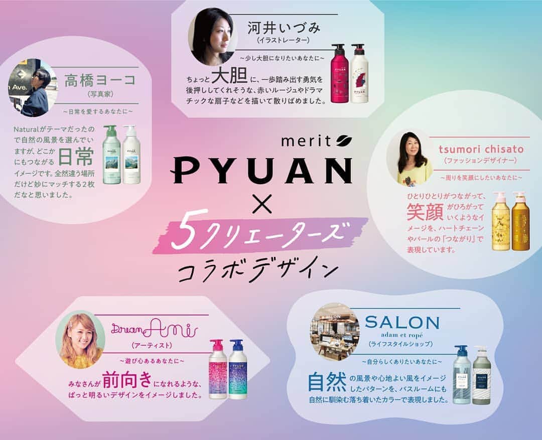 のインスタグラム：「#PYUAN は7/13にパッケージデザインと香りを全面リニューアル！ . 今度のPYUANは、なんと全てが5クリエイターとのコラボデザイン♪ . アーティスト #dreamami 、写真家 #高橋ヨーコ 、ファッションデザイナー #tsumorichisato 、イラストレーター #河井いづみ 、ライフスタイルショップ #salonadametrope の5クリエイターが、それぞれ「女性のなりたい気分」を表現しました。 . 香りも、それぞれの気分を表現する香料を、香水の調香を手掛けるパフューマーと共同開発しました。 . . ◼️遊び心のあるあなたに ～PYUAN ACTION～ アーティスト Dream Ami コラボデザイン #シトラス & #サンフラワー の香り . ◼️日常を愛するあなたに ～PYUAN NATURAL～ 写真家 高橋ヨーコ コラボデザイン #ミンティー & #ミュゲ の香り . ◼️周りを笑顔にするあなたに ～PYUAN CIRCLE～ ファッションデザイナー TSUMORI CHISATO コラボデザイン #ピーチ & #プラム の香り . ◼️少し大胆になりたいあなたに ～PYUAN DEARING～ 画家・イラストレーター 河井いづみ コラボデザイン #ローズ & #ガーネット の香り . ◼️自分らしくありたいあなたに ～PYUAN UNIQUE～ ライフスタイルショップ サロン アダム エ ロぺ　コラボデザイン #リリー & #サボン の香り . . 7/13より、全国のドラッグストアやスーパーなどで発売いたします。ぜひお試しください！  #シャンプー #ヘアケア #コラボ #パケ買い #ピュアン #PYUANコラボ」