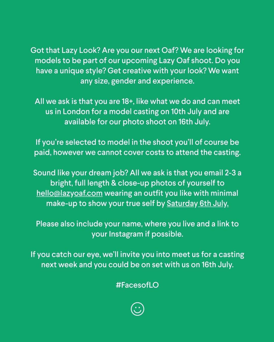 レイジー・オーフさんのインスタグラム写真 - (レイジー・オーフInstagram)「☻ CASTING CALL ☻  Want to be one of the new #FacesofLO? We’re looking for a group of people to model in our latest a shoot in London on 16/07.  Swipe to the next slide for all the details! *** Open to everyone as long as you’re 18+ *** Must be available to meet us for a casting in London next week and attend the shoot on 16/07 if successful. *** The shoot will be paid but we will not be able to cover any costs associated with attending the casting so please bear in mind if coming from outside of London. *** Email photos of you to hello@lazyoaf.com by 06/07 and include your name, location & link to your Instagram.  Good luck and can’t wait to see you all!」7月2日 2時44分 - lazyoaf