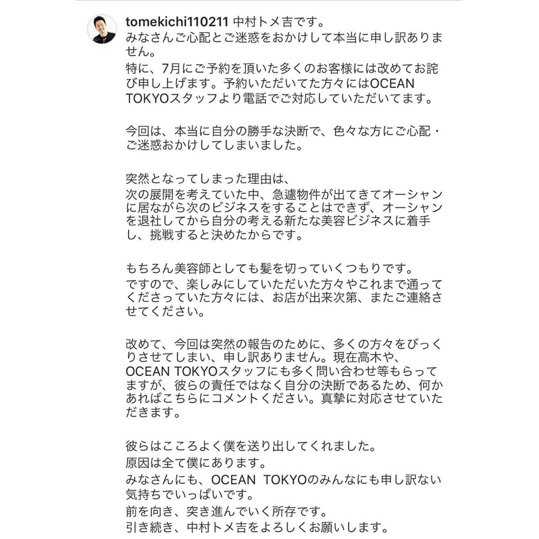 高木琢也さんのインスタグラム写真 - (高木琢也Instagram)「沢山のご意見、ご感想ありがとうございます。 中村トメ吉の新しいアカウントです。 @tomekichi110211  こちらで今後に関して更新していくようです。  今回の件に関しまして、 常日頃、『お客様のために』といっていたにも関わらずこのような結果、言動となってしまったこと心よりお詫び申し上げます。 本当にすみません。 自分の力足らずです。  お言葉ではなんとでも言えるというご意見がくるかと思いますが あんなに不器用だった自分が、多くのお客様に救われてここまで上がってきました。 もちろん、関係者様がた、スタッフ、中村のおかげでもあります。  今一度『お客様のために』行動させてください。  自分は下を向いている場合じゃない。  みなさんの言葉を受け止めて 前ではなく、上を向いて突き進んでいく所存です。  何度でもはい上がる覚悟です。  中村との関係性は変わりますが、互いに高め合える関係を築いていけるよう努力します。  すべてはお客様といつも支えてくれてる仲間たち、関係者の皆さんのために。  新しく旗を掲げ、いきていきます。  本当にすみませんでした！！ この度は突然のご報告となり大変ご迷惑、ご心配をおかけし誠に申し訳ございません。」7月8日 15時06分 - takagi_ocean