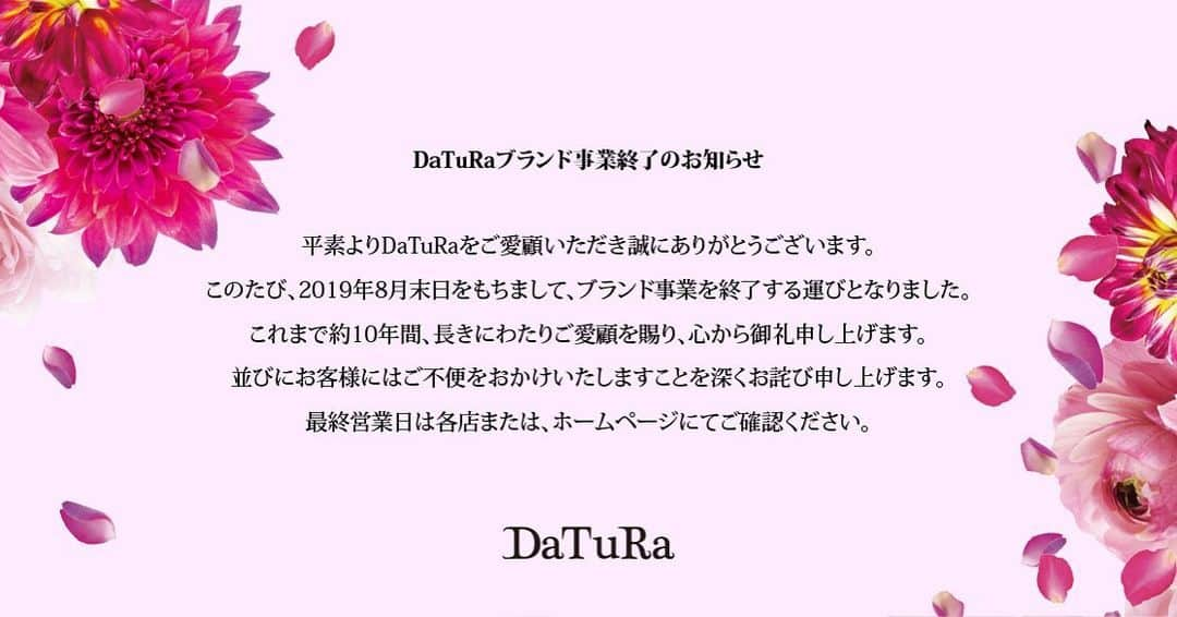 ダチュラオフィシャルのインスタグラム：「・ 🌹お知らせ🌹 ・ いつもダチュラをご愛着頂きまして誠にありがとうございます✨ ・ 2019年8月末日をもちまして、ブランド事業終了のお知らせをオフィシャルサイトにて告知させて頂きました...🌹 ・ DaTuRaの10年間は多くのお客様に愛されるブランドとしてご支持頂き、沢山の想いが溢れるお洋服と出会い、皆さんと一緒に、長きにわたり共に輝くことができました事大変感謝致しております✨✨残り僅かな期間でございますが、どうか最後までDaTuRaをよろしくお願い致します🌹✨ ・ ▼DaTuRa各店舗の営業について▼ ・ 渋谷109店・・・8/31(土)close ※DelyleNOIRは同店舗にて営業 ・ blancCloset・・・8/31(土)close ・ ZOZOTOWN・・・8/20(火)12:00close ・ その他詳しい情報は改めてオフィシャルサイトにてお伝え致します。」