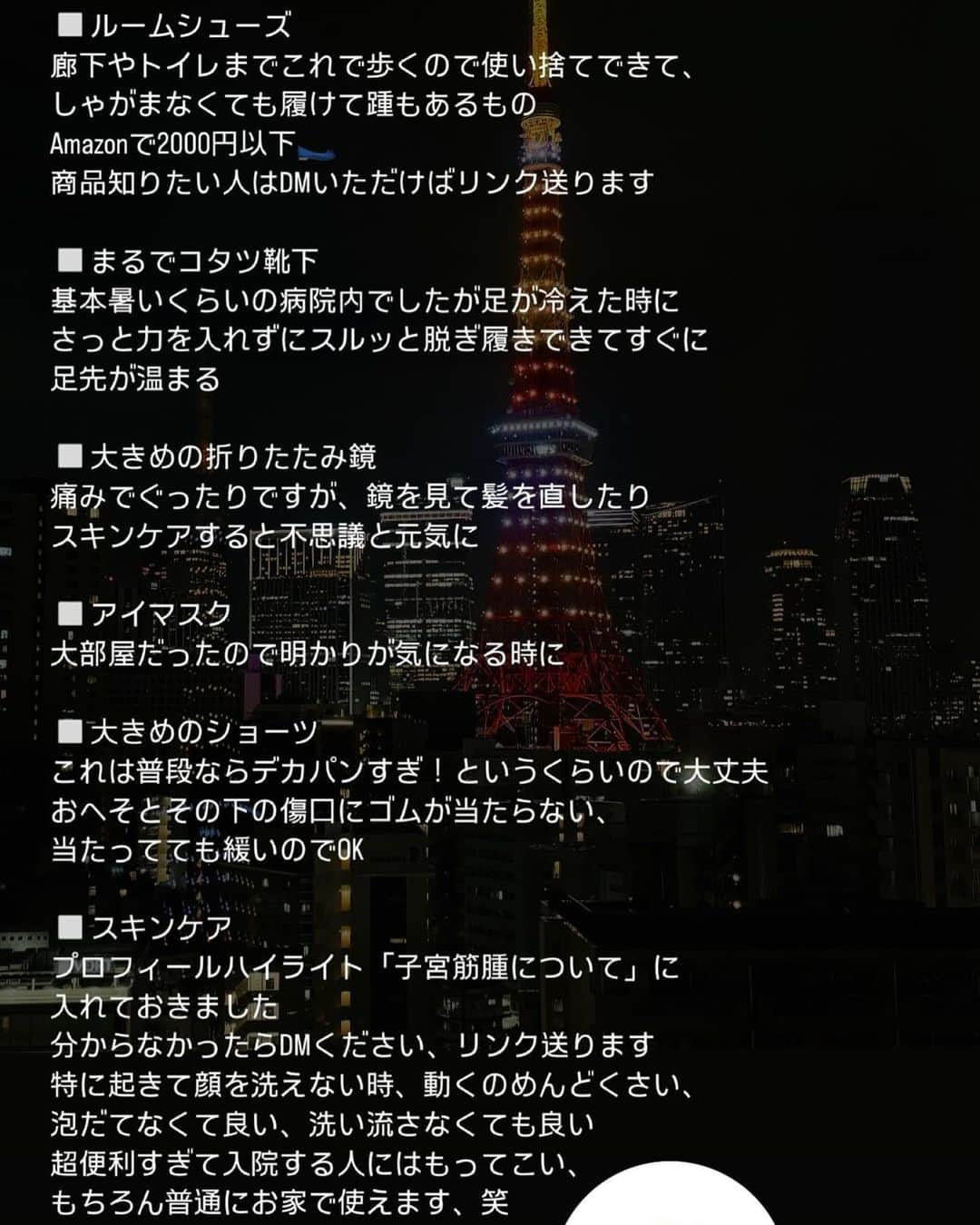 宮田綾子さんのインスタグラム写真 - (宮田綾子Instagram)「無事予定通り退院しました、数えきれないほどのDMをいただき本当に元気になれました🥰ありがとうございます🫶 入院中の経過はストーリーズに載せていましたが毎日2万人もの方が見てくださって、入院時のアドバイスやオモロいこと、優しいお言葉をいっぱいいただき嬉しかったです💕 また同じような症状に悩む方、これから手術予定の方も世の中にこんなにもいるのかとびっくりするくらいたくさんいらっしゃいました👀 私も長年 他のクリニックで様子見のままここまで来ましたが、色んな先生に相談してみるのが良いと思います 今年6月に病院を変えて半年後に手術が決まり、12月なんてずいぶん先だなぁと思っていたけどあっという間でした、笑 もうクリスマスと大晦日がやってくるなんて信じられない😹 半年間飲んだレルミナは私にとってはキョーレツで、頭痛が酷すぎて救急車になったり、気持ち悪くなったり、眠れない、ホットフラッシュ、様々な更年期症状が薬で一気に出てきてかなり参りましたがそれもようやく服用が終わってホッとしています でもそのおかげで大きかった筋腫がだいぶ小さくなって（13㎝→10cmくらい）手術も腹腔鏡手術で済みました 筋腫だけでなく子宮と卵管も全摘したので全部で400g 17cmくらいのものがお腹から無くなりました 術後は麻酔が切れたらもちろん激痛でしたが、1日ずつ少しずつ回復していくものですね❤️‍🩹ふいのクシャミが恐怖です、笑 私のプロフィールハイライトの『子宮筋腫のこと』にもまとめてありますので見てみてください、また何か思い出したときに追記していこうと思います🗒️  東京済生会中央病院の最上階角部屋の東京タワービューという都内某高級ホテルの眺めとほぼ一致🗼✨もう一生分の東京タワーを見た気がします😹 院内はとっても綺麗でトイレやシャワールームも快適でした 先生についてもかなり質問いただくのでDMください💌  おへそとその下に3つ傷があって昨日までは内出血して腫れていたけどだいぶ腫れがおさまってきました🙌 ジムはすぐには復帰できないけどストレッチやトレーナーさんにオンラインお願いして少しずつ体を動かしていこうと思います🤍 とにかく体が硬すぎるので来年の目標は柔軟ですね😹  今年残りは、まだ投稿してない先月の写真もあったりするので少しずつ投稿していこうかなと思います📱 入院直前に買ったばかりのiPhone15が壊れてなんか慌ただしかったけど写真無事で良かった☺️  51歳 美容やトレーニングなどを投稿しています！ フォローして他の投稿もチェックしてみてね ❤️ @ayako__miyata ←23.4万フォロワーありがとう❤️  #子宮筋腫 #腹腔鏡手術 #更年期 #退院 #退院しました」12月18日 8時53分 - ayako__miyata