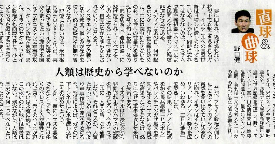 野口健のインスタグラム：「本日の産経新聞に連載が掲載されました。  2023年12月14日掲載 産経新聞直球&曲球 「人類は歴史から学べないのか」  塀に囲まれ、逃げ場もない状況下で攻撃にさらされるガザ…。イスラエルへの国際世論は日増しに厳しくなってきている。しかし、同時に忘れてはならないのは、イスラム原理主義組織「ハマス」による民間人を狙い撃ちした残虐非道な行為である。  メディアはあの日、何が起きたのか、を詳細に報じ始めた。中には読むにたえないものも。女性への性暴力を繰り返した挙げ句に殺害し、体の一部を切断し、遺体は路上に投げ捨てられ…。すべてを、うのみにすることはできないが、真実はやがて明らかにされていくことだろう。  イスラエルとアラブの戦いはその都度、憎しみが深みを増し、怒りの感情を抑制できなくなる。  記憶に新しいのは、米中枢同時テロ（２００１年）だ。実行犯のアルカーイダ指導者をかくまったという理由で米国はアフガニスタンに軍事侵攻し、タリバン政権を壊滅。また、イラクのサダム・フセイン政権をも崩壊させた。ひとさまの国を滅ぼすほどに怒りのエネルギーはすさまじい。  だが、フセイン政権を倒したことでイランのアラブへの脅威を食い止めていた防波堤が崩れ、イランはイラク、シリア、レバノンへと勢力を広め、いわゆる「三日月地帯」を築き上げた。  その結果、レバノンに拠点をおく民兵組織「ヒズボラ」やパレスチナのガザ地区を実効支配するハマスによる脅威が高まったとするならば、怒りに任せて軍事侵攻した米国の失策である。  イスラエルは国際社会から非難されようがハマスの殲滅（せんめつ）を目指すだろう。今のイスラエルに「人間の盾」など通用しない。それどころか、人質となっている自国民の生命より軍事作戦を優先するだろう。報道によれば、ガザの地下トンネルに海水を流し込むことを始めたという。  しかし、仮にハマスを殲滅できたとしても、これだけ多くのパレスチナ人が犠牲になれば第２、第３のハマスが現れ、戦いは永遠に続く。故にこの救いのない戦には勝者はいない。残念ながら、人類は歴史から何一つ学べないということなのだろう。  #野口健」