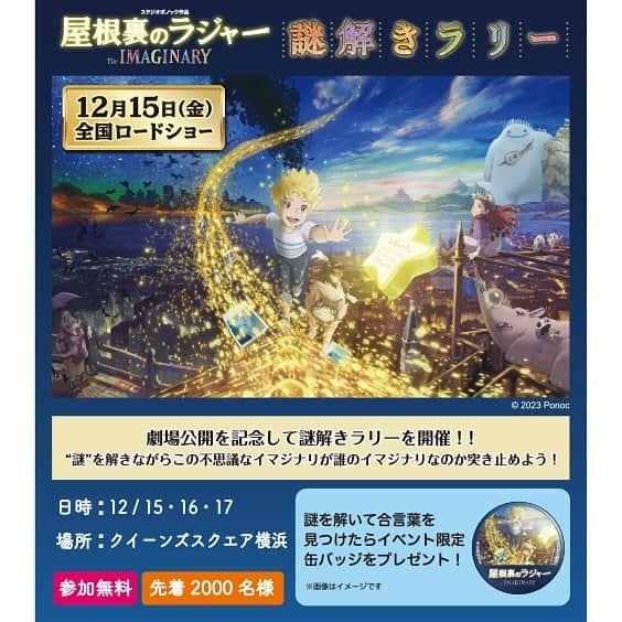 みなとみらい東急スクエアのインスタグラム：「. 12月15日(金)・16日(土)・17日(日)の3日間、クイーンズスクエア横浜では映画『屋根裏のラジャー』とコラボレーションした謎解きラリーイベントを開催します。 謎解きゲームをしながら館内5ヶ所のポイントを巡り、キーワードをクリアしてオリジナルグッズをゲットしよう！ 【受付時間】11:00～17:00 【受付】クイーンズスクエア横浜 クイーンモール2F IMAGINARY TREE裏 ぜひイマジナリたちに会いにクイーンズスクエア横浜へご来館ください！ 参加は無料。どなたでもご参加いただけます。 景品は無くなり次第終了となります。   ⭐映画『屋根裏のラジャー』について この冬、『メアリと魔女の花』のスタジオポノックが全世界に贈る待望の最新作！ようこそ、イマジナリの世界へ。 長編第一作『メアリと魔女の花』が150の国と地域で公開され、世界で鮮烈なデビューを飾ったスタジオポノック。 その長編アニメーション最新作『屋根裏のラジャー』が、遂に12月15日(金)に日本公開を迎えます。 イギリスの詩人・作家のA.Ｆ.ハロルドによる「The Imaginary」を原作とし、想像から生まれたイマジナリーフレンド達による人間には決して見えない大冒険を、スタジオポノックによる美しいアニメーションで描かれる超大作が始動します。 【声の出演】寺田心　鈴木梨央　安藤サクラ　仲 里依紗　杉咲 花　山田孝之　高畑淳子　寺尾 聰　イッセー尾形 【スタッフ】監督：百瀬義行　プロデューサー：西村義明 © 2023 Ponoc  ▶映画『屋根裏のラジャー』公式サイト https://www.ponoc.jp/Rudger/  #クイーンズスクエア横浜 #みなとみらい東急スクエア #minatomiraitokyusquare #クリスマスイルミ #屋根裏のラジャー #IMAGINARYChristmas #みなとみらいイルミネーション #みなとみらいクリスマス #スタジオポノック #studioponoc #imaginaryfriend #謎解き」