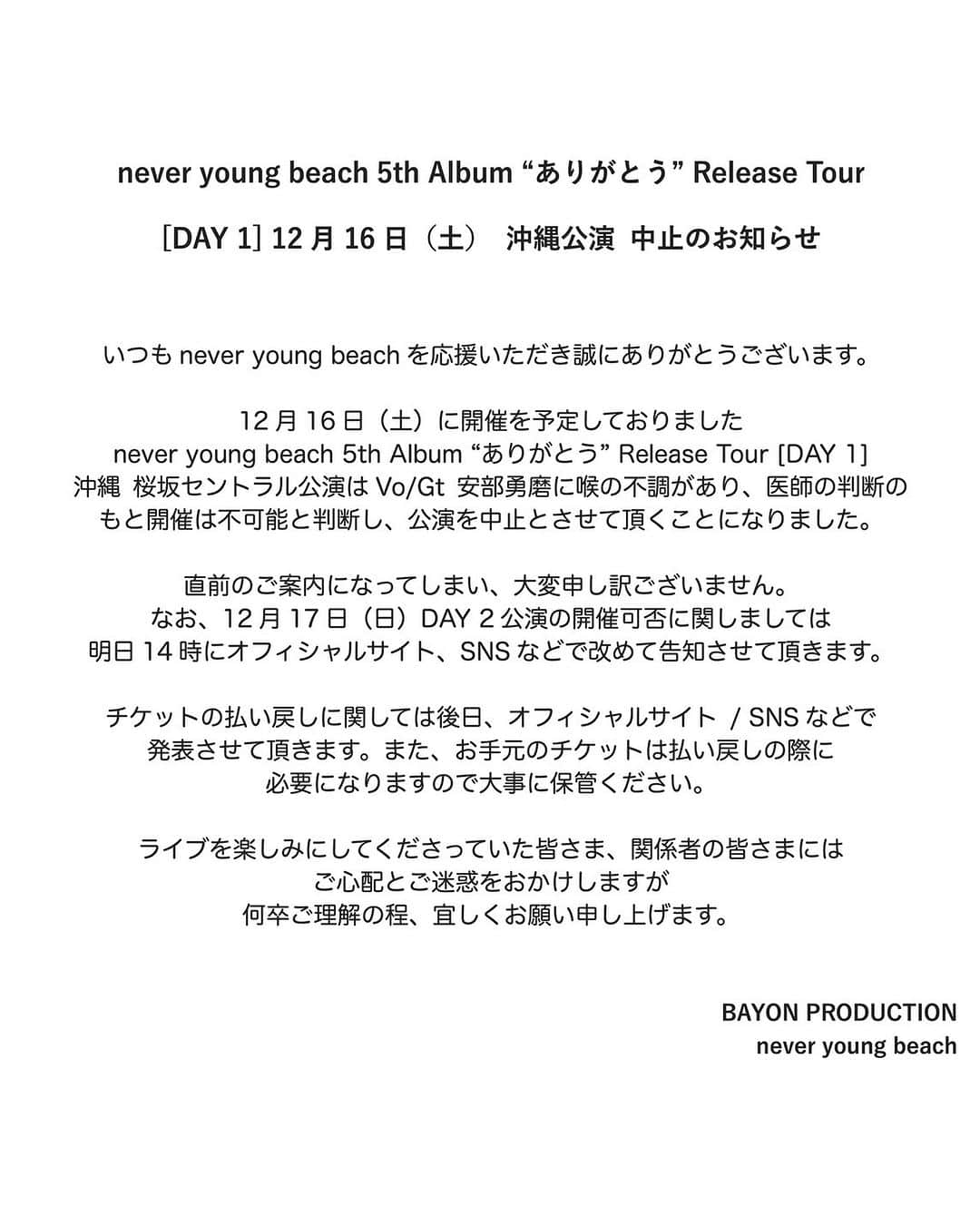 never young beachさんのインスタグラム写真 - (never young beachInstagram)「never young beach 5th Album “ありがとう” Release Tour [DAY 1] 12月16日（土）  沖縄公演 中止のお知らせ     いつもnever young beachを応援いただき誠にありがとうございます。  12月16日（土）に開催を予定しておりましたnever young beach 5th Album “ありがとう” Release Tour [DAY 1] 沖縄 桜坂セントラル公演はVo/Gt 安部勇磨に喉の不調があり、医師の判断のもと開催は不可能と判断し、公演を中止とさせて頂くことになりました。  直前のご案内になってしまい、大変申し訳ございません。 なお、12月17日（日）DAY 2公演の開催可否に関しましては明日14時にオフィシャルサイト、SNSなどで改めて告知させて頂きます。  チケットの払い戻しに関しては後日、オフィシャルサイト / SNSなどで発表させて頂きます。また、お手元のチケットは払い戻しの際に必要になりますので大事に保管ください。  ライブを楽しみにしてくださっていた皆さま、関係者の皆さまにはご心配とご迷惑をおかけしますが、何卒ご理解の程、宜しくお願い申し上げます。     BAYON PRODUCTION never young beach」12月15日 21時00分 - never_young_beach_official