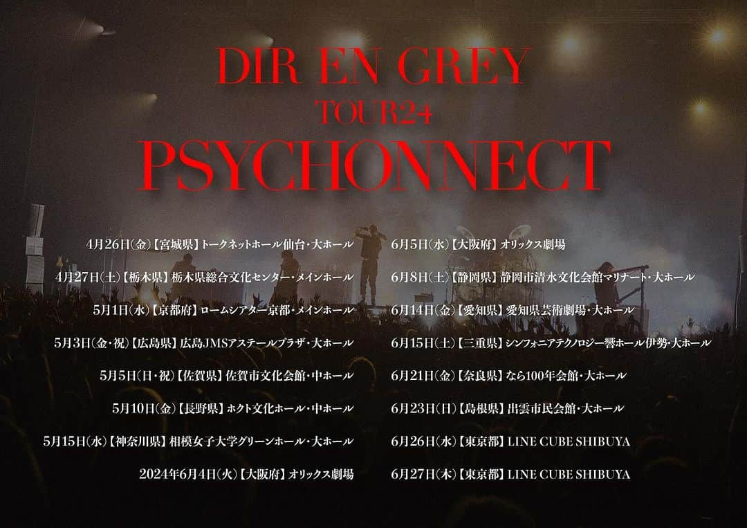 DIR EN GREYのインスタグラム：「DIR EN GREY、2024年4月より全国ホールツアー“TOUR24 PSYCHONNECT”開催決定！ ⁡ DIR EN GREYが全国14都市16公演で繰り広げるホールツアーが決定いたしました。 “TOUR24 PSYCHONNECT”と題された本ツアーは、1999年に開催されたツアーと同タイトルでの開催となります。公演内容は、公演当日までぜひ楽しみにお待ちください。 ⁡ 公式ファンクラブ「a knot」のチケット1次抽選受付は、本日よりスタートいたしました。詳細は有効会員様を対象に配信されたメールマガジン及び会員限定サイトをご確認ください。 2次抽選受付は、2023年12月31日(日)までにご入会（入金）いただいた方を対象に2024年1月に実施いたします。 VIP Ticket・Exclusive Ticketはファンクラブの先行受付にて販売をさせていただきますので、ご希望の方はファンクラブ先行にてお申込みください。 ⁡ 25年の歳月を経て、“PSYCHONNECT”がどのような形で皆様にお届けされるのかをどうぞ心待ちにしていただきつつ、会場で生まれる瞬間瞬間をぜひご体感ください。 ⁡ ⁡ DIR EN GREY TOUR24 PSYCHONNECT ⁡ 4月26日(金) 【宮城県】トークネットホール仙台・大ホール 4月27日(土) 【栃木県】栃木県総合文化センター・メインホール 5月1日(水) 【京都府】ロームシアター京都・メインホール 5月3日(金・祝) 【広島県】広島JMSアステールプラザ・大ホール 5月5日(日・祝) 【佐賀県】佐賀市文化会館・中ホール 5月10日(金) 【長野県】ホクト文化ホール・中ホール 5月15日(水) 【神奈川県】相模女子大学グリーンホール・大ホール 6月4日(火) 【大阪府】オリックス劇場 6月5日(水) 【大阪府】オリックス劇場 6月8日(土) 【静岡県】静岡市清水文化会館マリナート・大ホール 6月14日(金) 【愛知県】愛知県芸術劇場・大ホール 6月15日(土) 【三重県】シンフォニアテクノロジー響ホール伊勢・大ホール 6月21日(金) 【奈良県】なら100年会館・大ホール 6月23日(日) 【島根県】出雲市民会館・大ホール 6月26日(水) 【東京都】LINE CUBE SHIBUYA 6月27日(木) 【東京都】LINE CUBE SHIBUYA ⁡ [開場/開演] 平日公演　18:15/19:00 土日祝日公演　17:15/18:00 ⁡ [席種／チケット料金] ■VIP Ticket (1階前方指定席・オリジナル特典付き) ￥29,800(諸経費込) ■Exclusive Ticket (指定席・オリジナル特典付き) ￥19,800(諸経費込) ■一般指定席 ￥9,800(諸経費込) ⁡ ⁡ 【席種について】 ・各種チケットにて指定された席以外でご鑑賞いただくことはできません。 ・VIP Ticket／Exclusive Ticket はOFFICIAL FAN CLUB「a knot」会員の方が先行受付にてご購入いただけますが、万が一、定数に達しない場合は会員の方に販売もしくは残席を一般席として販売する場合があります。 ・VIP Ticketは、【１階前方指定席】のお席を予定しております。 ・Exclusive Ticketは、【1F指定席中央部PA卓付近】のお席を予定しております。 ・オリジナル特典(VIP／ET共通)は当日、会場の指定窓口にてお渡し致します。 ・会場定員が座席の定数に達しない場合、後方の座席を「一般後方指定席」として販売する可能性がございます。 ⁡ ⁡ チケットスケジュールなど、詳しくはDIR EN GREY Official Websiteをご覧下さい。 ⁡ #DIRENGREY #PSYCHONNECT」