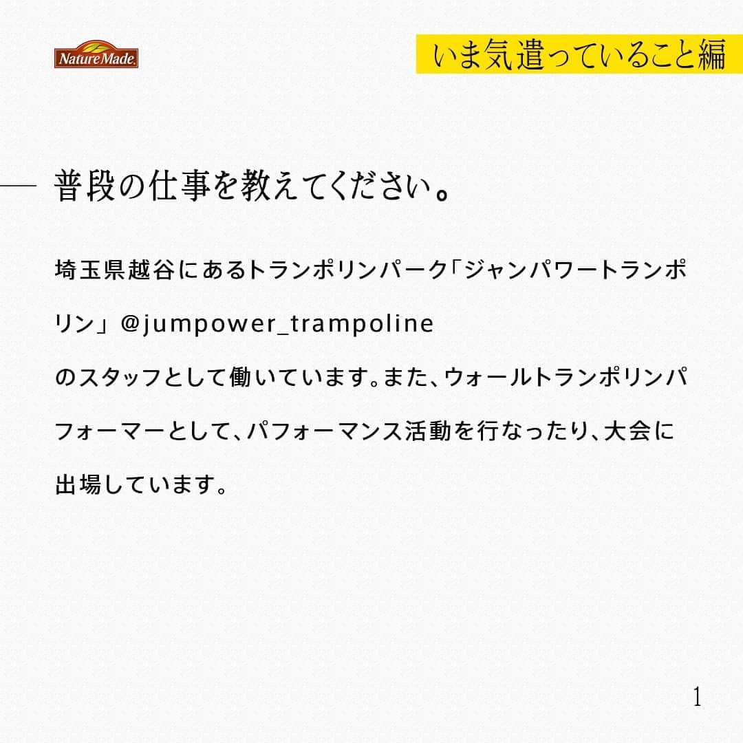 【公式】ネイチャーメイドさんのインスタグラム写真 - (【公式】ネイチャーメイドInstagram)「忙しい毎日の中で食事や栄養素まで気が回らないことはありませんか？ #あなたを支える一粒 ではリアルなオフィスワーカーやアスリート、アーティストを取材。 普段の健康を支える食事や栄養素、運動について聞いていきます。  ウォールトランポリンパフォーマー　石井 純さま（ @jump__boy ）  【いま気遣っていること編】  ―普段の仕事を教えてください。  埼玉県越谷にあるトランポリンパーク「ジャンパワートランポリン」 @jumpower_trampoline  のスタッフとして働いています。また、ウォールトランポリンパフォーマーとして、パフォーマンス活動を行なったり、大会に出場しています。  ―先日、アメリカの大会に出場されたと伺いました  はい、ロサンゼルスでウォールトランポリンの世界大会がありました。ウォールトランポリンは、競技化されてまだ4-5年。それこそ、ウォールトランポリンを始めるきっかけになったようなレジェンドたちが参加しているその大会で、その人たちと一緒に跳ぶことができたことが何よりうれしかったですね。  ―ウォールトランポリンを始めたきっかけは？  器械体操をやっていた姉の影響で、体操に興味を持ち、3歳からトランポリンを習って、高校も大学も、トランポリン競技で進学しました。競技を引退後、違う角度から世界を目指したり、トランポリンを広められないかなと考えて、可能性を秘めたウォールトランポリンを始めました。  ―朝・昼・晩のお食事を教えてください  朝晩は、家族の作った料理を食べています。お昼は外食やコンビニ弁当を食べる事が多いので、カロリーやPFCバランスの良いものを意識してチョイスしています。蕎麦とそれにたんぱく質を追加したりします。  ―意識して摂ろうと思っている食材や栄養素はありますか？  魚を食べるように意識しています。家では焼き魚やブリの照り焼きなど、外食する場合はお鮨が多いですね。肉ばかり食べると、ちょっと胃もたれしたりします。魚を食べると良質な脂も含まれているので調子もいい気がしますね。  #あなたを支える一粒 #ネイチャーメイド #naturemade #ウォールトランポリンパフォーマー #ウォールトランポリン #世界大会 #トランポリン #パフォーマンス #ジャンパワートランポリン #コンビニ弁当 #カロリー #PFCバランス #蕎麦 #たんぱく質 #魚 #焼き魚 #ブリの照り焼き」11月24日 12時00分 - naturemade_jp