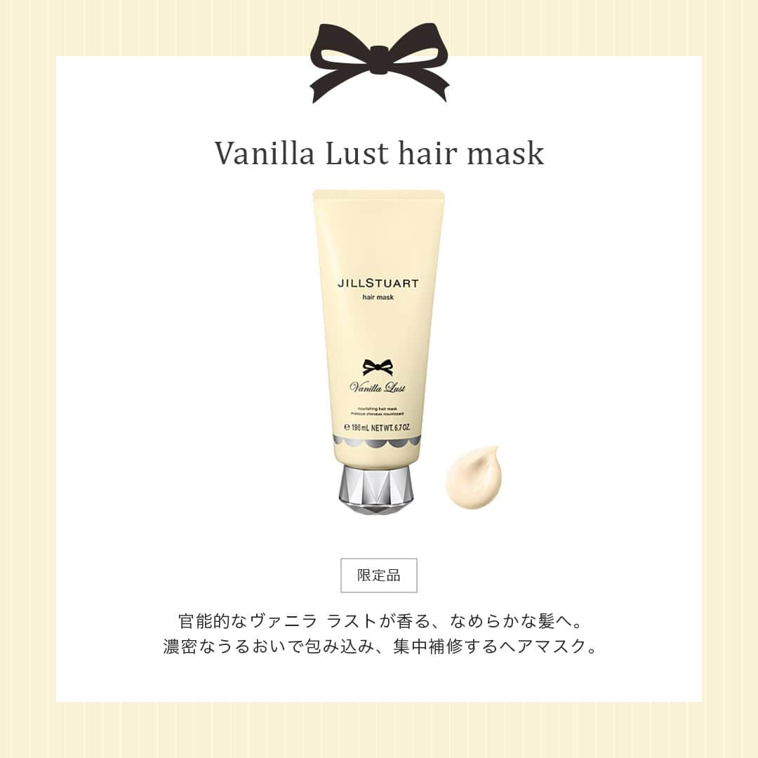 JILLSTUART BEAUTYさんのインスタグラム写真 - (JILLSTUART BEAUTYInstagram)「JILL STUART Vanilla Lust Limited Items 〜Promise Ribbon〜 12月1日(金)より発売 《予約受付中》  ■ヴァニララスト  ヘアマスク 乾燥やダメージで特に傷んだ髪にも たっぷりとうるおいをあたえ、深部まで集中補修。 しっとりしなやかにまとまる髪へとみちびきます。  ■ヴァニララスト  シャンプー ふんわりとした泡で頭皮・髪の汚れを包み込み 優しく洗いあげるノンシリコーンシャンプー。 頭皮や髪にうるおいをあたえ、髪一本一本をコートし つるんとなめらかで、上質なツヤ髪を叶えます。  ※公式オンラインショップでは予約完売している場合がございます。 12月1日(金)の発売をお待ちください。  #jillstuart #jillstuartbeauty #ジルスチュアート #ヴァニララスト #バニラ #シャンプー #ヘアマスク」11月24日 17時00分 - jillstuartbeauty