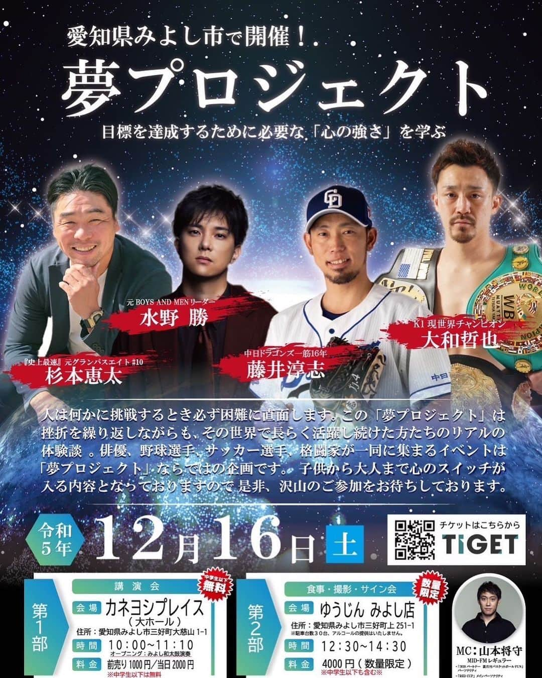 藤井淳志のインスタグラム：「12月16日（土）「夢プロジェクト」イベント開催決定！  12月16日（土）に愛知県みよし市にて、「夢プロジェクト」イベント開催決定！  テーマは、目標を達成するために必要な【心の強さ】を学ぶ。 人は何かに挑戦するとき必ず困難に直面します。 この「夢プロジェクト」は挫折を繰り返しながらも、その世界で長らく活躍し続けた方たちのリアルの体験談。 俳優、野球選手、サッカー選手、格闘家が一堂に集まるイベントは「夢プロジェクト」ならではの企画です。 子供から大人まで心のスイッチが入る内容となっておりますので、ぜひたくさんのご参加をお待ちしております。  【イベント詳細】 日時：2023年12月16日（土） ■第一部（講演会） 時間：10:00〜11:30 場所：カネヨシプレイス 大ホール（愛知県みよし市三好町大慈山1-1） 料金：前売券　1,000円／当日券　2,000円　※中学生以下は入場部料  ■第二部（食事、撮影、サイン会） 時間：12:30〜14:30 場所：ゆうじん　みよし店（愛知県みよし市三好町上251-1） 料金：当日券　4,000円　※中学生以下も含む、数量限定  ■出演 水野勝（俳優・タレント） 藤井淳志（元中日ドラゴンズ選手） 大和哲也（K1現世界チャンピオン） 杉本恵太（元名古屋グランパスエイト） MC：山本将守（酒人）  ■チケット販売 https://tiget.net/events/283626  皆様のお越しをお待ちしております。」